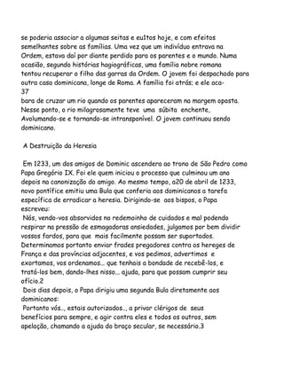 se poderia associar a algumas seitas e eu1tos hoje, e com efeitos
semelhantes sobre as famílias. Uma vez que um indivíduo entrava na
Ordem, estava daí por diante perdido para os parentes e o mundo. Numa
ocasião, segundo histórias hagiográficas, uma família nobre romana
tentou recuperar o filho das garras da Ordem. O jovem foi despachado para
outra casa dominicana, longe de Roma. A família foi atrás; e ele aca37
bara de cruzar um rio quando os parentes apareceram na margem oposta.
Nesse ponto, o rio milagrosamente teve uma súbita enchente,
Avolumando-se e tornando-se intransponível. O jovem continuou sendo
dominicano.
A Destruição da Heresia
Em 1233, um dos amigos de Dominic ascendera ao trono de São Pedro como
Papa Gregório IX. Foi ele quem iniciou o processo que culminou um ano
depois na canonização do amigo. Ao mesmo tempo, a20 de abril de 1233,
novo pontífice emitiu uma Bula que conferia aos dominicanos a tarefa
específica de erradicar a heresia. Dirigindo-se aos bispos, o Papa
escreveu:
Nós, vendo-vos absorvidos no redemoinho de cuidados e mal podendo
respirar na pressão de esmagadoras ansiedades, julgamos por bem dividir
vossos fardos, para que mais facilmente possam ser suportados.
Determinamos portanto enviar frades pregadores contra os hereges de
França e das províncias adjacentes, e vos pedimos, advertimos e
exortamos, vos ordenamos... que tenhais a bondade de recebê-los, e
tratá-los bem, dando-lhes nisso... ajuda, para que possam cumprir seu
ofício.2
Dois dias depois, o Papa dirigiu uma segunda Bula diretamente aos
dominicanos:
Portanto vós.., estais autorizados.., a privar clérigos de seus
benefícios para sempre, e agir contra eles e todos os outros, sem
apelação, chamando a ajuda do braço secular, se necessário.3

 