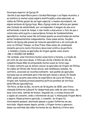 hierarquia superior da Igreja.10
Devido à sua importância para o Cardeal Ratzinger e os Papas recentes, e
ao mistério (e muitas vezes espúria mistificação) a elas associado, as
visões de Fátima gozam de um lugar especial, e mesmo sacrossanto, em
alguns enclaves da Igreja hoje. Mas a Igreja ainda se esforça por passar
uma fachada de estabilidade, por corresponder à imagem de uma arca
enfrentando a maré do tempo; e isso tende a obscurecer o fato de que o
catolicismo está sujeito a suas próprias formas de fundamentalismo
apocalíptico, muitas vezes tão extremas quanto as encontradas em muitas
seitas fundamentalistas independentes. Como essas seitas, facções
dentro da Igreja são presas de temores apocalípticos e da convicção de
viver os Ultimos Tempos, ou Dias Finais. Esse senso de condenação
iminente percorre muita literatura devocional católica da periferia
e também o fazem as aparições da Virgem agindo como arauto.
286 it VISÕES DE MARIA
Na verdade, essa literatura muitas vezes beira a heresia, a criação de
um culto de uma nova deusa. A linha que divide a Rainha do Céu da
completa Deusa Mãe da antiguidade muitas vezes se torna vaga.
E nesse contexto que se devem colocar as aparições da Virgem em Fátima.
As visões de Fátima não foram únicas, nem fenômenos isolados. Ao
contrário, encaixam-se reconhecivelmente num padrão de aparições
marianas que se estendem para trás até pelo menos o século 19. Desde
1830, quase noventa anos antes da experiência de Lúcia em Fátima, a
Virgem vem fazendo pronunciamentos políticos prenhes de terríveis
advertências apocalípticas.
Em Paris, na Rue du Bac, na noite de 18 dejulho de 1830, uma freira
chamada Catherine Labouré foi despertada pela visão de uma criança, de
seus cinco anos, vestida de branco. Segundo ela, a criança levoua até
a capela do convento, onde a informaram de que "a Abençoada Virgem Maria
a espera. Nessa primeira aparição, o conselho da Virgem foi
inteiramente pessoal, destinado apenas a ajudar Catherine em seu
noviciado. Alguns meses depois, porém, a Virgem tornou a aparecer,
dessa vez emitindo das mãos torrentes de luz. Mostrou à freira dois

 
