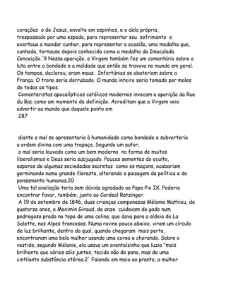 corações o de Jesus, envolto em espinhos, e o dela própria,
trespassado por uma espada, para representar seu sofrimento e
exortoua a mandar cunhar, para representar a ocasião, uma medalha que,
cunhada, tornouse depois conhecida como a medalha da Imaculada
Conceição.'9 Nessa aparição, a Virgem também fez um comentário sobre a
luta entre a bondade e a maldade que então se travava no mundo em geral.
Os tempos, declarou, eram maus. Infortúnios se abateriam sobre a
França. O trono seria derrubado. O mundo inteiro seria tomado por males
de todos os tipos.
Comentaristas apocalípticos católicos modernos invocam a aparição da Rue
du Bac como um momento de definição. Acreditam que a Virgem veio
advertir ao mundo que daquele ponto em
287

diante o mal se apresentaria à humanidade como bondade e subverteria
a ordem divina com uma trapaça. Segundo um autor,
o mal seria louvado como um bem moderno na forma de muitos
liberalismos e Deus seria subjugado. Poucas sementes do oculto,
esporos de algumas sociedades secretas como os maçons, acabariam
germinando numa grande floresta, alterando a paisagem da política e do
pensamento humanos.20
Uma tal avaliação teria sem dúvida agradado ao Papa Pio IX. Poderia
encontrar favor, também, junto ao Cardeal Ratzinger.
A 19 de setembro de 1846, duas crianças camponesas Mélame Mathieu, de
quatorze anos, e Maximin Giraud, de onze cuidavam do gado num
pedregoso prado no topo de uma colina, que dava para a aldeia de La
Salette, nos Alpes franceses. Numa ravina pouco abaixo, viram um círculo
de luz brilhante, dentro do qual, quando chegaram mais perto,
encontraram uma bela mulher usando uma coroa e chorando. Sobre o
vestido, segundo Mélanie, ela usava um aventalzinho que luzia "mais
brilhante que vários sóis juntos, tecido não de pano, mas de uma
cintilante substância etérea.2' Falando em meio ao pranto, a mulher

 