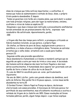 disse às crianças que tinha notícias importantes a confiarlhes. A
menos que todos se submetessem à vontade de Deus, disse, o próprio
Cristo poderia abandonálos. E depois:
Todos os governos civis terão um e mesmo plano, que será abolir e acabar
com todo princípio religioso, para dar lugar ao materialismo, ateísmo,
ocultismo e vícios de todas as espécies.22
Imaginase o que duas crianças sem instrução e provavelmente analfabetas
teriam entendido de um pronunciamento tão forte, expresso num
vocabulário tão sofisticado. Aparentemente, porém,
288
a Virgem não lhes deu tempo para refletir, e prosseguiu criticando os
líderes mundiais incluindo, ao que parece, o próprio Papa:
Os chefes, os líderes do povo de Deus, negligenciaram a prece e a
penitência, e o diabo ofuscou a inteligência deles. Tornaram-se estrelas
errantes que o velho diabo arrastará com a cauda para fazêlos
perecer.23
Seguiase então uma previsão apocalíptica:
Deus abandonará a humanidade a si mesma e mandará castigos que se
seguirão um após o outro por mais de trinta e cinco anos. A sociedade
dos homens está às vésperas dos mais terríveis flagelos e dos mais
sérios acontecimentos. A humanidade deve esperar ser governada com um
bastão de ferro e beber do cálice da ira de Deus.24
E o ano de 1864 foi escolhido para um aviso particularmente
inquietante:
No ano de 1864, Lúcifer, junto com grande número de demônios, será
solto do Inferno. Eles porão fim à fé pouco apouco... Livros maus serão
abundantes na terra.25
O Cardeal Fornari, Núncio Papal na França na época, declarouse
aterrorizado com essas previsões. A hierarquia do Vaticano parece ter
partilhado de seus sentimentos, mas oficialmente reconheceu e aceitou a
validade da Virgem de La Salette em 1851. Essas revelações só foram
tornadas públicas, porém, algum tempo depois o que talvez explique

 