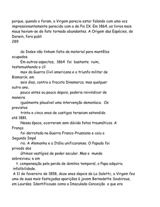 porque, quando o foram, a Virgem parecia estar falando com uma voz
impressionantemente parecida com a de Pio IX. Em 1864, os livros mais
maus haviam-se de fato tornado abundantes. A Origem das Espécies, de
Darwin, fora publi
289
do Index não tinham falta de material para mantêlos
ocupados.
Em outros aspectos, 1864 foi bastante ruim,
testemunhando o clí
max da Guerra Civil americana e o triunfo militar de
Bismarck, em
seis dias, contra a fracota Dinamarca; mas qualquer
outro ano,
pouco antes ou pouco depois, poderia reivindicar de
maneira
igualmente plausível uma intervenção demoníaca. Os
previstos
trinta e cinco anos de castigos terseiam estendido
até 1881.
Nessa época, ocorreram sem dúvida fatos traumáticos. A
França
foi derrotada na Guerra Franco-Prussiana e caiu o
Segundo Impé
rio. A Alemanha e a Itália unificaramse. O Papado foi
privado dos
últimos vestígios de poder secular. Mas o mundo
sobreviveu; e em
t. compensação pela perda de domínio temporal, o Papa adquiriu
infalibilidade.
A 11 de fevereiro de 1858, doze anos depois de La Salettc, a Virgem fez
uma de suas mais festejadas aparições à jovem Bernadette Soubirous,
em Lourdes. Identificouse como a Imaculada Conceição o que era

 