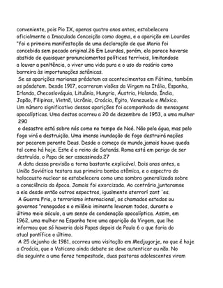 conveniente, pois Pio IX, apenas quatro anos antes, estabelecera
oficialmente a Imaculada Conceição como dogma, e a aparição em Lourdes
"foi a primeira manifestação de uma declaração de que Maria foi
concebida sem pecado original.26 Em Lourdes, porém, ela parece haverse
abstido de quaisquer pronunciamentos políticos terríveis, limitandose
a louvar a penltência, o viver uma vida pura e o uso do rosário como
barreira às importunações satânicas.
Se as aparições marianas prédatam os acontecimentos em Fátima, também
os pósdatam. Desde 1917, ocorreram visões da Virgem na Itália, Espanha,
Irlanda, Checoslováquia, Lituânia, Hungria, Áustria, Holanda, Índia,
Japão, Filipinas, Vietnã, Ucrânia, Croácia, Egito, Venezuela e México.
Um número significativo dessas aparições foi acompanhado de mensagens
apocalípticas. Uma destas ocorreu a 20 de dezembro de 1953, a uma mulher
290
o desastre está sobre nós como no tempo de Noé. Não pela água, mas pelo
fogo virá a destruição. Uma imensa inundação de fogo destruirá nações
por pecarem perante Deus. Desde o começo do mundo,jamais houve queda
tal como há hoje. Este é o reino de Satanás. Roma está em perigo de ser
destruída, o Papa de ser assassinado.27
A data dessa previsão a torna bastante explicável. Dois anos antes, a
União Soviética testara sua primeira bomba atômica, e o espectro do
holocausto nuclear se estabelecera como uma sombra generalizada sobre
a consciência da época. Jamais foi exorcizada. Ao contrário,juntaramse
a ela desde então outros espectros, igualmente aterrorí zant 'es.
A Guerra Fria, o terrorismo internacional, os chamados estados ou
governos "renegados e o milênio iminente levaram todos, durante o
último meio século, a um senso de condenação apocalíptica. Assim, em
1962, uma mulher na Espanha teve uma aparição da Virgem, que lhe
informou que só haveria dois Papas depois de Paulo 6 o que faria do
atual pontífice o último.
A 25 dejunho de 1981, ocorreu uma visitação em Medjugorje, no que é hoje
a Croácia, que o Vaticano ainda debate se deve autenticar ou não. No
dia seguinte a uma feroz tempestade, duas pastoras adolescentes viram

 