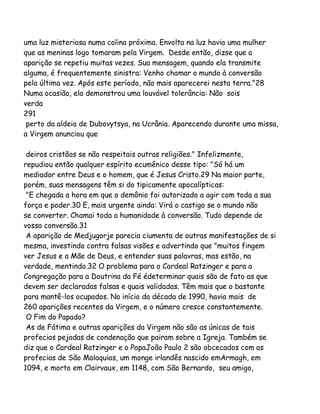 uma luz misteriosa numa colina próxima. Envolta na luz havia uma mulher
que as meninas logo tomaram pela Virgem. Desde então, dizse que a
aparição se repetiu muitas vezes. Sua mensagem, quando ela transmite
alguma, é frequentemente sinistra: Venho chamar o mundo à conversão
pela última vez. Após este período, não mais aparecerei nesta terra."28
Numa ocasião, ela demonstrou uma louvável tolerância: Não sois
verda
291
perto da aldeia de Dubovytsya, na Ucrânia. Aparecendo durante uma missa,
a Virgem anunciou que
deiros cristãos se não respeitais outras religiões." Infelizmente,
repudiou então qualquer espírito ecumênico desse tipo: "Só há um
mediador entre Deus e o homem, que é Jesus Cristo.29 Na maior parte,
porém, suas mensagens têm si do tipicamente apocalípticas:
"E chegada a hora em que o demônio foi autorizado a agir com toda a sua
força e poder.30 E, mais urgente ainda: Virá o castigo se o mundo não
se converter. Chamai toda a humanidade à conversão. Tudo depende de
vossa conversão.31
A aparição de Medjugorje parecia ciumenta de outras manifestações de si
mesma, investindo contra falsas visões e advertindo que "muitos fingem
ver Jesus e a Mãe de Deus, e entender suas palavras, mas estão, na
verdade, mentindo.32 O problema para o Cardeal Ratzinger e para a
Congregação para a Doutrina da Fé édeterminar quais são de fato as que
devem ser declaradas falsas e quais validadas. Têm mais que o bastante
para mantê-los ocupados. No início da década de 1990, havia mais de
260 aparições recentes da Virgem, e o número cresce constantemente.
O Fim do Papado?
As de Fátima e outras aparições da Virgem não são as únicas de tais
profecias pejadas de condenação que pairam sobre a Igreja. Também se
diz que o Cardeal Ratzinger e o PapaJoão Paulo 2 são obcecados com as
profecias de São Malaquias, um monge irlandês nascido emArmagh, em
1094, e morto em Clairvaux, em 1148, com São Bernardo, seu amigo,

 