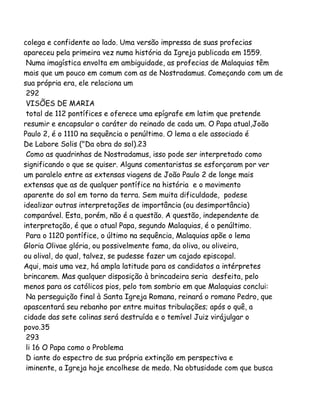 colega e confidente ao lado. Uma versão impressa de suas profecias
apareceu pela primeira vez numa história da Igreja publicada em 1559.
Numa imagística envolta em ambiguidade, as profecias de Malaquias têm
mais que um pouco em comum com as de Nostradamus. Começando com um de
sua própria era, ele relaciona um
292
VISÕES DE MARIA
total de 112 pontífices e oferece uma epígrafe em latim que pretende
resumir e encapsular o caráter do reinado de cada um. O Papa atual,João
Paulo 2, é o 1110 na sequência o penúltimo. O lema a ele associado é
De Labore Solis ("Da obra do sol).23
Como as quadrinhas de Nostradamus, isso pode ser interpretado como
significando o que se quiser. Alguns comentaristas se esforçaram por ver
um paralelo entre as extensas viagens de João Paulo 2 de longe mais
extensas que as de qualquer pontífice na história e o movimento
aparente do sol em torno da terra. Sem muita dificuldade, podese
idealizar outras interpretações de importância (ou desimportância)
comparável. Esta, porém, não é a questão. A questão, independente de
interpretação, é que o atual Papa, segundo Malaquias, é o penúltimo.
Para o 1120 pontífice, o último na sequência, Malaquias apõe o lema
Gloria Olivae glória, ou possivelmente fama, da oliva, ou oliveira,
ou olival, do qual, talvez, se pudesse fazer um cajado episcopal.
Aqui, mais uma vez, há ampla latitude para os candidatos a intérpretes
brincarem. Mas qualquer disposição à brincadeira seria desfeita, pelo
menos para os católicos pios, pelo tom sombrio em que Malaquias conclui:
Na perseguição final à Santa Igreja Romana, reinará o romano Pedro, que
apascentará seu rebanho por entre muitas tribulações; após o quê, a
cidade das sete colinas será destruída e o temível Juiz virájulgar o
povo.35
293
li 16 O Papa como o Problema
D iante do espectro de sua própria extinção em perspectiva e
iminente, a Igreja hoje encolhese de medo. Na obtusidade com que busca

 