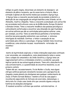 refúgio no gasto dogma, discernese um elemento de desespero um
elemento de pânico incipiente, que às vezes beira a histeria. Mas a
extinção é apenas um dos muitos medos que acossam a Igreja hoje.
A Igreja teme a crescente secularização da sociedade ocidental e a
deserção de sua congregação em antigos bastiões como Irlanda, sul da
Alemanha, Austria e Espanha. Teme a crescente acomodação com outras fés
em sociedades multiculturais como as da GrãBretanha, Europa Ocidental
e Estados Unidos. Teme a crescente tendência das pessoas psicológica e
culturalmente sofisticadas a encontrar uma dimensão de espiritualidade
em outras esferas que não as controladas pelos padres esferas como,
por exemplo, as artes. Teme os embriônicos panteísmo e hermetismo
envoltos nas preocupações ambientais, que acentuam a natureza
interligada da realidade. Continua a temer a usurpação de sua
autoridade pela ciência e a psicologia. A Igreja também teme iniciativas
ecumênicas, como atestam recusas recentemente reiteradas de
reconheci
294
mento da legitimidade anglicana; e todas ordenações anglicanas continuam
a ser encaradas, em consequência, como absolutamente nulas e vazias.
Com o colapso do comunismo e da União Soviética, a Igreja teme um
rapprocbernent entre a cristandade oriental e a ocidental, que pode
implicar perda de sua autoarrogada primazia. Teme até a descoberta de
vida extraterrestre, e a possibilidade de encontros imediatos, ou um
primeiro contato
Podem não ser, necessariamente, fis de Mulder e Scully, mas alguns
clérigos católicos parecem claramente nevosos com a perspectiva da
chegada a nosso planeta de alienígenas sem qualquer conhecimento de
Jesus. O Padre Corrado Balducci membro oficial da casa papal e
reconhecido especialista do Vaticano em exorcismo, demonologia e
Anticristo foi citado como tendo dito que concedia alguma crença às
histórias de abduções alienígenas:
É razoável acreditar e afirmar que existem extraterrestres. A

 
