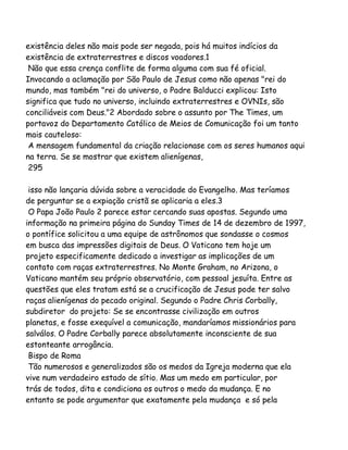 existência deles não mais pode ser negada, pois há muitos indícios da
existência de extraterrestres e discos voadores.1
Não que essa crença conflite de forma alguma com sua fé oficial.
Invocando a aclamação por São Paulo de Jesus como não apenas "rei do
mundo, mas também "rei do universo, o Padre Balducci explicou: Isto
significa que tudo no universo, incluindo extraterrestres e OVNIs, são
conciliáveis com Deus."2 Abordado sobre o assunto por The Times, um
portavoz do Departamento Católico de Meios de Comunicação foi um tanto
mais cauteloso:
A mensagem fundamental da criação relacionase com os seres humanos aqui
na terra. Se se mostrar que existem alienígenas,
295
isso não lançaria dúvida sobre a veracidade do Evangelho. Mas teríamos
de perguntar se a expiação cristã se aplicaria a eles.3
O Papa João Paulo 2 parece estar cercando suas apostas. Segundo uma
informação na primeira página do Sunday Times de 14 de dezembro de 1997,
o pontífice solicitou a uma equipe de astrônomos que sondasse o cosmos
em busca das impressões digitais de Deus. O Vaticano tem hoje um
projeto especificamente dedicado a investigar as implicações de um
contato com raças extraterrestres. No Monte Graham, no Arizona, o
Vaticano mantém seu próprio observatório, com pessoal jesuíta. Entre as
questões que eles tratam está se a crucificação de Jesus pode ter salvo
raças alienígenas do pecado original. Segundo o Padre Chris Corbally,
subdiretor do projeto: Se se encontrasse civilização em outros
planetas, e fosse exequível a comunicação, mandaríamos missionários para
salválos. O Padre Corbally parece absolutamente inconsciente de sua
estonteante arrogância.
Bispo de Roma
Tão numerosos e generalizados são os medos da Igreja moderna que ela
vive num verdadeiro estado de sítio. Mas um medo em particular, por
trás de todos, dita e condiciona os outros o medo da mudança. E no
entanto se pode argumentar que exatamente pela mudança e só pela

 