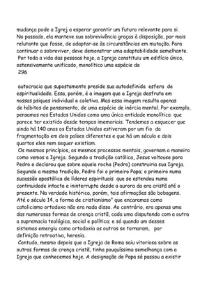 mudança pode a Igrej a esperar garantir um futuro relevante para si.
No passado, ela manteve sua sobrevivência graças à disposição, por mais
relutante que fosse, de adaptar-se às circunstâncias em mutação. Para
continuar a sobreviver, deve demonstrar uma adaptabilidade semelhante.
Por toda a vida das pessoas hoje, a Igreja constituiu um edifício único,
ostensivamente unificado, monolítico uma espécie de
296
autocracia que supostamente preside sua autodefinida esfera de
espiritualidade. Essa, porém, é a imagem que a Igreja desfruta em
nossas psiques individual e coletiva. Mas essa imagem resulta apenas
de hábitos de pensamento, de uma espécie de inércia mental. Por exemplo,
pensamos nos Estados Unidos como uma única entidade monolítica que
parece ter existido desde tempos imemoriais. Tendemos a esquecer que
ainda há 140 anos os Estados Unidos estiveram por um fio da
fragmentação em dois países diferentes e que há um século e dois
quartos eles nem sequer existiam.
Os mesmos princípios, os mesmos processos mentais, governam a maneira
como vemos a Igreja. Segundo a tradição católica, Jesus voltouse para
Pedro e declarou que sobre aquela rocha (Pedro) construiria sua Igreja.
Segundo a mesma tradição, Pedro foi o primeiro Papa; o primeiro numa
sucessão apostólica de líderes espirituais que se estendeu numa
continuidade intacta e ininterrupta desde a aurora da era cristã até o
presente. Na verdade histórica, porém, tais afirmações são bobagens.
Até o século 14, a forma de cristianismo" que encaramos como
catolicismo ortodoxo não era nada disso. Ao contrário, era apenas uma
das numerosas formas de crença cristã, cada uma disputando com a outra
a supremacia teológica, social e política; e só quando um desses
sistemas emergiu como ortodoxia os outros se tornaram, por
definição retroativa, heresia.
Contudo, mesmo depois que a Igreja de Roma saiu vitoriosa sobre as
outras formas de crença cristã, tinha pouquíssima semelhança com a
Igreja que conhecemos hoje. A designação de Papa só passou a existir

 