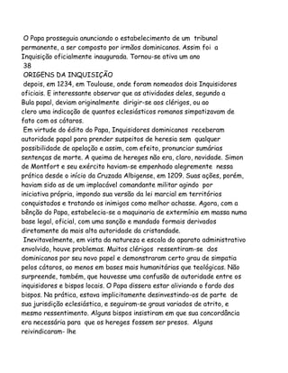 O Papa prosseguia anunciando o estabelecimento de um tribunal
permanente, a ser composto por irmãos dominicanos. Assim foi a
Inquisição oficialmente inaugurada. Tornou-se ativa um ano
38
ORIGENS DA INQUISIÇÃO
depois, em 1234, em Toulouse, onde foram nomeados dois Inquisidores
oficiais. E interessante observar que as atividades deles, segundo a
Bula papal, deviam originalmente dirigir-se aos clérigos, ou ao
clero uma indicação de quantos eclesiásticos romanos simpatizavam de
fato com os cátaros.
Em virtude do édito do Papa, Inquisidores dominicanos receberam
autoridade papal para prender suspeitos de heresia sem qualquer
possibilidade de apelação e assim, com efeito, pronunciar sumárias
sentenças de morte. A queima de hereges não era, claro, novidade. Simon
de Montfort e seu exército haviam-se empenhado alegremente nessa
prática desde o início da Cruzada Albigense, em 1209. Suas ações, porém,
haviam sido as de um implacável comandante militar agindo por
iniciativa própria, impondo sua versão da lei marcial em territórios
conquistados e tratando os inimigos como melhor achasse. Agora, com a
bênção do Papa, estabelecia-se a maquinaria de extermínio em massa numa
base legal, oficial, com uma sanção e mandado formais derivados
diretamente da mais alta autoridade da cristandade.
Inevitavelmente, em vista da natureza e escala do aparato administrativo
envolvido, houve problemas. Muitos clérigos ressentiram-se dos
dominicanos por seu novo papel e demonstraram certo grau de simpatia
pelos cátaros, ao menos em bases mais humanitárias que teológicas. Não
surpreende, também, que houvesse uma confusão de autoridade entre os
inquisidores e bispos locais. O Papa dissera estar aliviando o fardo dos
bispos. Na prática, estava implicitamente desinvestindo-os de parte de
sua jurisdição eclesiástica, e seguiram-se graus variados de atrito, e
mesmo ressentimento. Alguns bispos insistiram em que sua concordância
era necessária para que os hereges fossem ser presos. Alguns
reivindicaram- lhe

 