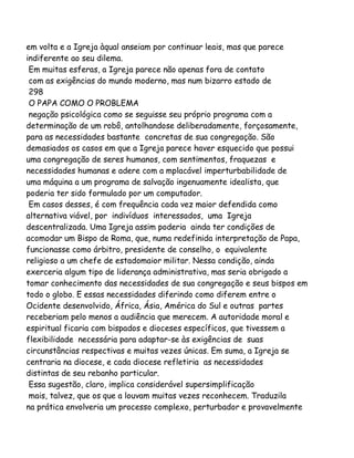 em volta e a Igreja àqual anseiam por continuar leais, mas que parece
indiferente ao seu dilema.
Em muitas esferas, a Igreja parece não apenas fora de contato
com as exigências do mundo moderno, mas num bizarro estado de
298
O PAPA COMO O PROBLEMA
negação psicológica como se seguisse seu próprio programa com a
determinação de um robô, antolhandose deliberadamente, forçosamente,
para as necessidades bastante concretas de sua congregação. São
demasiados os casos em que a Igreja parece haver esquecido que possui
uma congregação de seres humanos, com sentimentos, fraquezas e
necessidades humanas e adere com a mplacável imperturbabilidade de
uma máquina a um programa de salvação ingenuamente idealista, que
poderia ter sido formulado por um computador.
Em casos desses, é com frequência cada vez maior defendida como
alternativa viável, por indivíduos interessados, uma Igreja
descentralizada. Uma Igreja assim poderia ainda ter condições de
acomodar um Bispo de Roma, que, numa redefinida interpretação de Papa,
funcionasse como árbitro, presidente de conselho, o equivalente
religioso a um chefe de estadomaior militar. Nessa condição, ainda
exerceria algum tipo de liderança administrativa, mas seria obrigado a
tomar conhecimento das necessidades de sua congregação e seus bispos em
todo o globo. E essas necessidades diferindo como diferem entre o
Ocidente desenvolvido, África, Ásia, América do Sul e outras partes
receberiam pelo menos a audiência que merecem. A autoridade moral e
espiritual ficaria com bispados e dioceses específicos, que tivessem a
flexibilidade necessária para adaptar-se às exigências de suas
circunstâncias respectivas e muitas vezes únicas. Em suma, a Igreja se
centraria na diocese, e cada diocese refletiria as necessidades
distintas de seu rebanho particular.
Essa sugestão, claro, implica considerável supersimplificação
mais, talvez, que os que a louvam muitas vezes reconhecem. Traduzila
na prática envolveria um processo complexo, perturbador e provavelmente

 