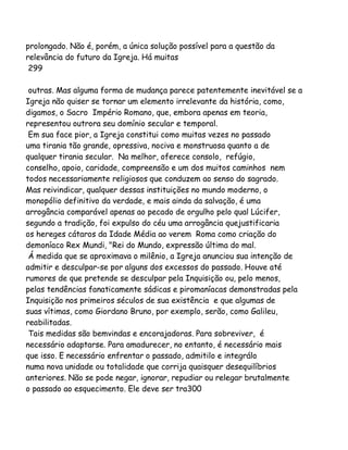 prolongado. Não é, porém, a única solução possível para a questão da
relevância do futuro da Igreja. Há muitas
299
outras. Mas alguma forma de mudança parece patentemente inevitável se a
Igreja não quiser se tornar um elemento irrelevante da história, como,
digamos, o Sacro Império Romano, que, embora apenas em teoria,
representou outrora seu domínio secular e temporal.
Em sua face pior, a Igreja constitui como muitas vezes no passado
uma tirania tão grande, opressiva, nociva e monstruosa quanto a de
qualquer tirania secular. Na melhor, oferece consolo, refúgio,
conselho, apoio, caridade, compreensão e um dos muitos caminhos nem
todos necessariamente religiosos que conduzem ao senso do sagrado.
Mas reivindicar, qualquer dessas instituições no mundo moderno, o
monopólio definitivo da verdade, e mais ainda da salvação, é uma
arrogância comparável apenas ao pecado de orgulho pelo qual Lúcifer,
segundo a tradição, foi expulso do céu uma arrogância quejustificaria
os hereges cátaros da Idade Média ao verem Roma como criação do
demoníaco Rex Mundi, "Rei do Mundo, expressão última do mal.
Á medida que se aproximava o milênio, a Igreja anunciou sua intenção de
admitir e desculpar-se por alguns dos excessos do passado. Houve até
rumores de que pretende se desculpar pela Inquisição ou, pelo menos,
pelas tendências fanaticamente sádicas e piromaníacas demonstradas pela
Inquisição nos primeiros séculos de sua existência e que algumas de
suas vítimas, como Giordano Bruno, por exemplo, serão, como Galileu,
reabilitadas.
Tais medidas são bemvindas e encorajadoras. Para sobreviver, é
necessário adaptarse. Para amadurecer, no entanto, é necessário mais
que isso. E necessário enfrentar o passado, admitilo e integrálo
numa nova unidade ou totalidade que corrija quaisquer desequilíbrios
anteriores. Não se pode negar, ignorar, repudiar ou relegar brutalmente
o passado ao esquecimento. Ele deve ser tra300

 