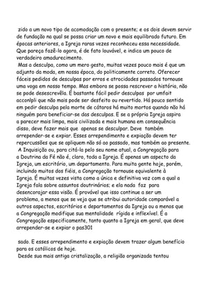 zido a um novo tipo de acomodação com o presente; e os dois devem servir
de fundação na qual se possa criar um novo e mais equilibrado futuro. Em
épocas anteriores, a Igreja raras vezes reconheceu essa necessidade.
Que pareça fazê-lo agora, é de fato louvável, e indica um pouco de
verdadeiro amadurecimento.
Mas a desculpa, como um mero gesto, muitas vezes pouco mais é que um
adjunto da moda, em nossa época, do politicamente correto. Oferecer
fáceis pedidos de desculpas por erros e atrocidades passados tornouse
uma voga em nosso tempo. Mas embora se possa rescrever a história, não
se pode desescrevêla. É bastante fácil pedir desculpas por umfait
acconlpli que não mais pode ser desfeito ou revertido. Há pouco sentido
em pedir desculpa pela morte de cátaros há muito mortos quando não há
ninguém para beneficiar-se das desculpas. E se a própria Igreja aspira
a parecer mais limpa, mais civilizada e mais humana em consequência
disso, deve fazer mais que apenas se desculpar. Deve também
arrepender-se e expiar. Esses arrependimento e expiação devem ter
repercussões que se apliquem não só ao passado, mas também ao presente.
A Inquisição ou, para citá-la pelo seu nome atual, a Congregação para
a Doutrina da Fé não é, claro, toda a Igreja. É apenas um aspecto da
Igreja, um escritório, um departamento. Para muita gente hoje, porém,
incluindo muitos dos fiéis, a Congregação tornouse equivalente à
Igreja. É muitas vezes vista como a única e definitiva voz com a qual a
Igreja fala sobre assuntos doutrinários; e ela nada faz para
desencorajar essa visão. É provável que isso continue a ser um
problema, a menos que se veja que se atribui autoridade comparável a
outros aspectos, escritórios e departamentos da Igreja ou a menos que
a Congregação modifique sua mentalidade rígida e inflexível. É a
Congregação especificamente, tanto quanto a Igreja em geral, que deve
arrepender-se e expiar o pas301
sado. E esses arrependimento e expiação devem trazer algum benefício
para os católicos de hoje.
Desde sua mais antiga cristalização, a religião organizada tentou

 