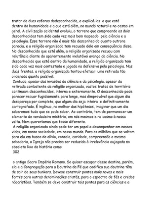 tratar de duas esferas dodesconhecido, e explicá-las a que está
dentro da humanidade e a que está além, no mundo natural e no cosmo em
geral. A civilização ocidental evoluiu, o terreno que compreende os dois
desconhecidos tem sido cada vez mais bem mapeado pela ciência e a
psicologia. Esse terreno não é mais tão desconhecido quanto outrora
parecia, e a religião organizada tem recuado dele em consequência disso.
No desconhecido que está além, a religião organizada recuou com
relutância diante do aparentemente inelutávei avanço da ciência. No
desconhecido que está dentro da humanidade, a religião organizada tem
sido cada vez mais contestada e jogada na defensiva pela psicologia. Nas
duas frentes, a religião organizada tentou efetuar uma retirada tão
ordenada quanto possível.
Contudo, apesar das invasões da ciência e da psicologia, apesar da
retirada combatente da religião organizada, vastos tratos de território
continuam desconhecidos, interna e externamente. O desconhecido pode
parecer recuar fugidiamente para longe, mas éimprovável que algum dia
desapareça por completo, que algum dia seja inteira e definitivamente
cartografado. É ingênuo, na melhor das hipóteses, imaginar que um dia
saberemos tudo que se pode saber. Ao contrário, tem de permanecer um
elemento de verdadeiro mistério, em nós mesmos e no cosmo à nossa
volta. Nem quereríamos que fosse diferente.
A religião organizada ainda pode ter um papel a desempenhar em nossas
vidas, em nossa sociedade, em nosso mundo. Para os milhões que se voltam
para ela em busca de alívio, consolo, caridade, compreensão e mesmo
sabedoria, a Igreja não precisa ser reduzida à irrelevância oujogada no
obsoleto lixo da história como
302
o antigo Sacro Império Romano. Se quiser escapar desse destino, porém,
ela e a Congregação para a Doutrina da Fé que codifica sua doutrina têm
de sair de seus bunkers. Devese construir pontes mais novas e mais
fortes para outras denominações cristãs, para o espectro de fés e credos
nãocristãos. Também se deve construir tais pontes para as ciências e a

 