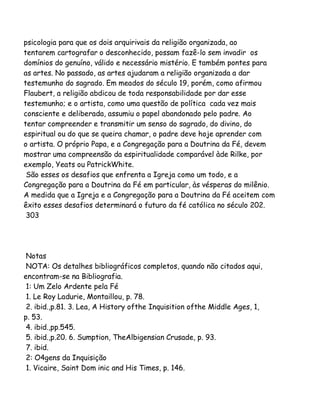 psicologia para que os dois arquirivais da religião organizada, ao
tentarem cartografar o desconhecido, possam fazê-lo sem invadir os
domínios do genuíno, válido e necessário mistério. E também pontes para
as artes. No passado, as artes ajudaram a religião organizada a dar
testemunho do sagrado. Em meados do século 19, porém, como afirmou
Flaubert, a religião abdicou de toda responsabilidade por dar esse
testemunho; e o artista, como uma questão de política cada vez mais
consciente e deliberada, assumiu o papel abandonado pelo padre. Ao
tentar compreender e transmitir um senso do sagrado, do divino, do
espiritual ou do que se queira chamar, o padre deve hoje aprender com
o artista. O próprio Papa, e a Congregação para a Doutrina da Fé, devem
mostrar uma compreensão da espiritualidade comparável àde Rilke, por
exemplo, Yeats ou PatrickWhite.
São esses os desafios que enfrenta a Igreja como um todo, e a
Congregação para a Doutrina da Fé em particular, às vésperas do milênio.
A medida que a Igreja e a Congregação para a Doutrina da Fé aceitem com
êxito esses desafios determinará o futuro da fé católica no século 202.
303

Notas
NOTA: Os detalhes bibliográficos completos, quando não citados aqui,
encontram-se na Bibliografia.
1: Um Zelo Ardente pela Fé
1. Le Roy Ladurie, Montaillou, p. 78.
2. ibid.,p.81. 3. Lea, A History ofthe Inquisition ofthe Middle Ages, 1,
p. 53.
4. ibid.,pp.545.
5. ibid.,p.20. 6. Sumption, TheAlbigensian Crusade, p. 93.
7. ibid.
2: O4gens da Inquisição
1. Vicaire, Saint Dom inic and His Times, p. 146.

 