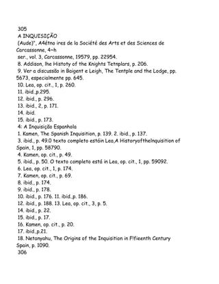 305
A INQUISIÇÃO
(Aude)", A4étno ires de la Société des Arts et des Sciences de
Carcassonne, 4~h
ser., vol. 3, Carcassonne, 19579, pp. 22954.
8. Addison, lhe Histoty of the Knights Tetnplars, p. 206.
9. Ver a discussão in Baigent e Leigh, The Tentple and the Lodge, pp.
5673, especialmente pp. 645.
10. Lea, op. cit., 1, p. 260.
11. ibid.,p.295.
12. ibid., p. 296.
13. ibid., 2, p. 171.
14. ibid.
15. ibid., p. 173.
4: A Inquisição Espanhola
1. Kamen, The Spanish Inquisition, p. 139. 2. ibid., p. 137.
3. ibid., p. 49.0 texto completo estáin Lea,A Historyofthelnquisition of
Spain, 1, pp. 58790.
4. Kamen, op. cit., p. 49.
5. ibid., p. 50. O texto completo está in Lea, op. cit., 1, pp. 59092.
6. Lea, op. cit., 1, p. 174.
7. Kamen, op. cit., p. 69.
8. ibid., p. 174.
9. ibid., p. 178.
10. ibid., p. 176. 11. ibid.,p. 186.
12. ibid., p. 188. 13. Lea, op. cit., 3, p. 5.
14. ibid., p. 22.
15. ibid., p. 17.
16. Kamen, op. cit., p. 20.
17. ibid.,p.21.
18. Netanyahu, The Origins of the Inquisition in F!fieenth Century
Spain, p. 1090.
306

 