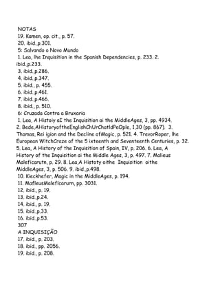 NOTAS
19. Kamen, op. cit., p. 57.
20. ibid.,p.301.
5: Salvando o Novo Mundo
1. Lea, lhe Inquisition in the Spanish Dependencies, p. 233. 2.
ibid.,p.233.
3. ibid.,p.286.
4. ibid.,p.347.
5. ibid., p. 455.
6. ibid.,p.461.
7. ibid.,p.466.
8. ibid., p. 510.
6: Cruzada Contra a Bruxaria
1. Lea, A Histoiy aI the Inquisition ai the MiddleAges, 3, pp. 4934.
2. Bede,AHistoryoftheEnglishChUrChatldPeOple, 1,30 (pp. 867). 3.
Thomas, Rei igion and the Decline ofMagic, p. 521. 4. TrevorRoper, lhe
European WitchCraze of the 5 ixteenth and Seventeenth Centuries, p. 32.
5. Lea, A History of the Inquisition of Spain, IV, p. 206. 6. Lea, A
History of the Inquisition ai the Middle Ages, 3, p. 497. 7. Malieus
Maleficarutn, p. 29. 8. Lea,A Histoty oithe Inquisition oithe
MiddleAges, 3, p. 506. 9. ibid.,p.498.
10. Kieckhefer, Magic in the MiddleAges, p. 194.
11. MafleusMaleflcarurn, pp. 3031.
12. ibid., p. 19.
13. ibid.,p.24.
14. ibid., p. 19.
15. ibid.,p.33.
16. ibid.,p.53.
307
A INQUISIÇÃO
17. ibid., p. 203.
18. ibid., pp. 2056.
19. ibid., p. 208.

 