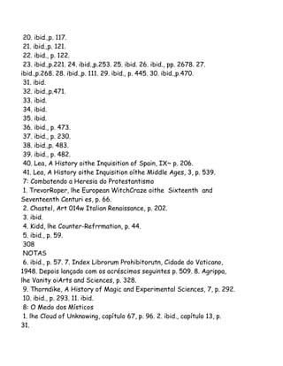 20. ibid.,p. 117.
21. ibid.,p. 121.
22. ibid., p. 122.
23. ibid.,p.221. 24. ibid.,p.253. 25. ibid. 26. ibid., pp. 2678. 27.
ibid.,p.268. 28. ibid.,p. 111. 29. ibid., p. 445. 30. ibid.,p.470.
31. ibid.
32. ibid.,p.471.
33. ibid.
34. ibid.
35. ibid.
36. ibid., p. 473.
37. ibid., p. 230.
38. ibid.,p. 483.
39. ibid., p. 482.
40. Lea, A History oithe Inquisition of Spain, IX~ p. 206.
41. Lea, A History oithe Inquisition oíthe Middle Ages, 3, p. 539.
7: Combatendo a Heresia do Protestantismo
1. TrevorRoper, lhe European WitchCraze oithe Sixteenth and
Seventeenth Centuri es, p. 66.
2. Chastel, Art 014w Italian Renaissance, p. 202.
3. ibid.
4. Kidd, lhe Counter-Refrrmation, p. 44.
5. ibid., p. 59.
308
NOTAS
6. ibid., p. 57. 7. Index Librorum Prohibitorutn, Cidade do Vaticano,
1948. Depois lançado com os acréscimos seguintes p. 509. 8. Agrippa,
lhe Vanity oiArts and Sciences, p. 328.
9. Thorndike, A History of Magic and Experimental Sciences, 7, p. 292.
10. ibid., p. 293. 11. ibid.
8: O Medo dos Místicos
1. lhe Cloud of Unknowing, capítulo 67, p. 96. 2. ibid., capítulo 13, p.
31.

 
