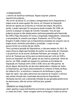 A INQUISIÇÃO
o direito de modificar sentenças. Alguns exigiram poderes
inquisitoriais próprios.
No correr do século 13, os ciúmes e antagonismos entre Inquisidores e
bispos eram às vezes agudos. Em teoria, os tribunais da Inquisição
deviam ser apenas um acréscimo ao tribunal dos bispos. Na prática,
porém, o poder episcopal foi aos poucos sendo erosado. Em 1248, um
concílio ia ameaçar os bispos de ficarem trancados fora de suas
próprias igrejas se não obedecessem sentenças passadas pela Inquisição.
Em 1257,o Papa Alexandre IV tornou a Inquisição independente, removendo
a necessidade de consulta aos bispos. Finalmente, em 1273,o Papa
Gregório X pôde ordenar que os Inquisidores atuassem em conjunto com os
bispos locais, dividindo autoridade e jurisdição; e essa iria aos
poucos tornar-se a norma daí por diante.
Para a primeira geração de Inquisidores, a vida nem sempre foi fácil. Ás
vezes oferecia ampla oportunidade de exaltar-se num senso de tribulação,
e de glorificar-se de acordo. Guillaume Pelhisson, por exemplo, foi um
nativo de Toulouse que entrou para os dominicanos por volta de 1230 e
tornou-se Inquisidor em 1234, apesar de sua relativa juventude. Antes de
morrer, em 1268, compôs um manuscrito contando as atividades da
Inquisição em Toulouse entre 1230 e 1238. Cerca de três quartos de
século depois, Bernard Gui um dos mais destacados e infames de todos
os Inquisidores, que figura silenciosamente no romance O Nome da Rosa,
de Umberto Eco ia encontrar o manuscrito de Guillaume e julgá-lo
digno de copiar. Sua cópia sobreviveu nos arquivos de Avignon, e oferece
uma valiosa intuição das vicissitudes dos primeiros Inquisidores.
Guillaume escreve com a declarada intenção de que gerações posteriores
de dominicanos, além de outros católicos pios, possam
40
ORIGENS DA INQUISIÇÃO
saber quantos e quais sofrimentos ocorreram a seus antecessores pela fé
e o nome de Cristo... tomar coragem contra os hereges e todos os outros

 