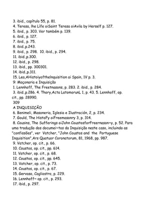 3. ibid., capítulo 55, p. 81.
4. Teresa, lhe Lífe oiSaint Teresa oiAvila by Herse!f p. 127.
5. ibid., p. 303. Ver também p. 139.
6. ibid., p. 127.
7. ibid., p. 75.
8. ibid.,p.243.
9. ibid., p. 298. 10. ibid., p. 294.
11. ibid.,p.300.
12. ibid., p. 298.
13. ibid., pp. 300301.
14. ibid.,p.311.
15. Lea,AHistoiyofthelnquisition ai Spain, 1V p. 3.
9: Maçonaria e Inquisição
1. Lennhoff, The Freetnasons, p. 283. 2. ibid., p. 284.
3. ibid.,p.286. 4. Thory,Acta LatomorunL 1, p. 43. 5. Lennhoff, op.
cit., pp. 28990.
309
A INQUISIÇÃO
6. Benimeli, Masoneria, Iglesia e Ilustración, 2, p. 234.
7. Gould, The HistoFy oiFreemasonry 3, p. 314.
8. Cousins, The Sufferings oiJohn CoustosforFreernason~y, p. 52. Para
uma tradução dos documei~tos da Inquisição neste caso, incluindo as
"confissões", ver Vatcher, "John Coustos and the Portuguese
Inquisition",Ars Quatuor Coronatorum, 81, 1968, pp. 987.
9. Vatcher, op. cit., p. 66.
10. Coustos, op. cit., pp. 614.
11. Vatcher, op. cit., p. 68.
12. Coustos, op. cit., pp. 645.
13. Vatcher, op. cit., p. 73.
14. Coustos, op. cit., p. 67.
15. Gervaso, Cagliostro, p. 229.
16. Lennhoff~ op. cit., p. 293.
17. ibid., p. 297.

 