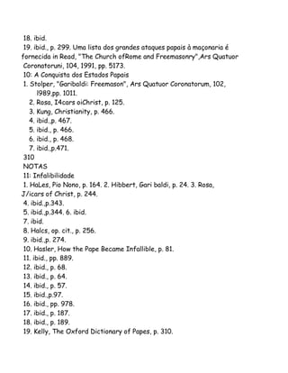 18. ibid.
19. ibid., p. 299. Uma lista dos grandes ataques papais à maçonaria é
fornecida in Read, "The Church ofRome and Freemasonry",Ars Quatuor
Coronatoruni, 104, 1991, pp. 5173.
10: A Conquista dos Estados Papais
1. Stolper, "Garibaldi: Freemason", Ars Quatuor Coronatorum, 102,
l989,pp. 1011.
2. Rosa, I4cars oiChrist, p. 125.
3. Kung, Christianity, p. 466.
4. ibid.,p. 467.
5. ibid., p. 466.
6. ibid., p. 468.
7. ibid.,p.471.
310
NOTAS
11: Infalibilidade
1. HaLes, Pio Nono, p. 164. 2. Hibbert, Gari baldi, p. 24. 3. Rosa,
J/icars of Christ, p. 244.
4. ibid.,p.343.
5. ibid.,p.344. 6. ibid.
7. ibid.
8. Halcs, op. cit., p. 256.
9. ibid.,p. 274.
10. Hasler, How the Pape Became Infallible, p. 81.
11. ibid., pp. 889.
12. ibid., p. 68.
13. ibid., p. 64.
14. ibid., p. 57.
15. ibid.,p.97.
16. ibid., pp. 978.
17. ibid., p. 187.
18. ibid., p. 189.
19. Kelly, The Oxford Dictionary of Papes, p. 310.

 
