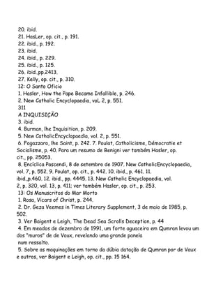 20. ibid.
21. HasLer, op. cit., p. 191.
22. ibid., p. 192.
23. ibid.
24. ibid., p. 229.
25. ibid., p. 125.
26. ibid.,pp.2413.
27. Kelly, op. cit., p. 310.
12: O Santo Oficio
1. Hasler, How the Pape Became Infallible, p. 246.
2. New Catholic Encyclopaedia, voL 2, p. 551.
311
A INQUISIÇÃO
3. ibid.
4. Burman, lhe Inquisition, p. 209.
5. New CatholicEncyclopaedia, vol. 2, p. 551.
6. Fogazzaro, lhe Saint, p. 242. 7. Poulat, Catholicisme, Démocratie et
Socialisme, p. 40. Para um resumo de Benigni ver também Hasler, op.
cit., pp. 25053.
8. Encíclica Pascendi, 8 de setembro de 1907. New CatholicEncyclopaedia,
vol. 7, p. 552. 9. Poulat, op. cit., p. 442. 10. ibid., p. 461. 11.
ibid.,p.460. 12. ibid., pp. 4445. 13. New Catholic Encyclopaedia, vol.
2, p. 320, vol. 13, p. 411; ver também Hasler, op. cit., p. 253.
13: Os Manuscritos do Mar Morto
1. Rosa, Vicars of Christ, p. 244.
2. Dr. Geza Veemes in Times Literary Supplement, 3 de maio de 1985, p.
502.
3. Ver Baigent e Leigh, The Dead Sea Scrolls Deception, p. 44
4. Em meados de dezembro de 1991, um forte aguaceiro em Qumran levou um
dos "muros" de de Vaux, revelando uma grande panela
num ressalto.
5. Sobre as maquinações em torno da dúbia datação de Qumran por de Vaux
e outros, ver Baigent e Leigh, op. cit., pp. 15 164.

 