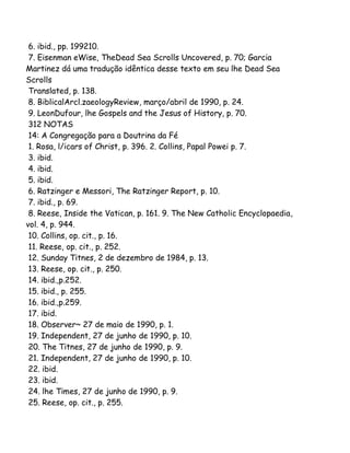 6. ibid., pp. 199210.
7. Eisenman eWise, TheDead Sea Scrolls Uncovered, p. 70; Garcia
Martinez dá uma tradução idêntica desse texto em seu lhe Dead Sea
Scrolls
Translated, p. 138.
8. BiblicalArcl.zaeologyReview, março/abril de 1990, p. 24.
9. LeonDufour, lhe Gospels and the Jesus of History, p. 70.
312 NOTAS
14: A Congregação para a Doutrina da Fé
1. Rosa, l/icars of Christ, p. 396. 2. Collins, Papal Powei p. 7.
3. ibid.
4. ibid.
5. ibid.
6. Ratzinger e Messori, The Ratzinger Report, p. 10.
7. ibid., p. 69.
8. Reese, Inside the Vatican, p. 161. 9. The New Catholic Encyclopaedia,
vol. 4, p. 944.
10. Collins, op. cit., p. 16.
11. Reese, op. cit., p. 252.
12. Sunday Titnes, 2 de dezembro de 1984, p. 13.
13. Reese, op. cit., p. 250.
14. ibid.,p.252.
15. ibid., p. 255.
16. ibid.,p.259.
17. ibid.
18. Observer~ 27 de maio de 1990, p. 1.
19. Independent, 27 de junho de 1990, p. 10.
20. The Titnes, 27 de junho de 1990, p. 9.
21. Independent, 27 de junho de 1990, p. 10.
22. ibid.
23. ibid.
24. lhe Times, 27 de junho de 1990, p. 9.
25. Reese, op. cit., p. 255.

 