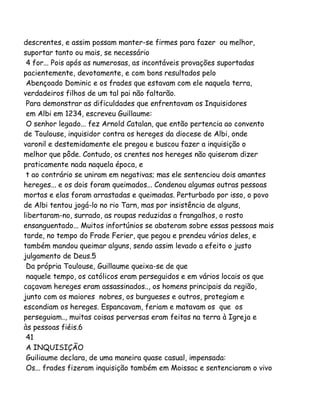 descrentes, e assim possam manter-se firmes para fazer ou melhor,
suportar tanto ou mais, se necessário
4 for... Pois após as numerosas, as incontáveis provações suportadas
pacientemente, devotamente, e com bons resultados pelo
Abençoado Dominic e os frades que estavam com ele naquela terra,
verdadeiros filhos de um tal pai não faltarão.
Para demonstrar as dificuldades que enfrentavam os Inquisidores
em Albi em 1234, escreveu Guillaume:
O senhor legado... fez Arnold Catalan, que então pertencia ao convento
de Toulouse, inquisidor contra os hereges da diocese de Albi, onde
varonil e destemidamente ele pregou e buscou fazer a inquisição o
melhor que pôde. Contudo, os crentes nos hereges não quiseram dizer
praticamente nada naquela época, e
t ao contrário se uniram em negativas; mas ele sentenciou dois amantes
hereges... e os dois foram queimados... Condenou algumas outras pessoas
mortas e elas foram arrastadas e queimadas. Perturbado por isso, o povo
de Albi tentou jogá-lo no rio Tarn, mas por insistência de alguns,
libertaram-no, surrado, as roupas reduzidas a frangalhos, o rosto
ensanguentado... Muitos infortúnios se abateram sobre essas pessoas mais
tarde, no tempo do Frade Ferier, que pegou e prendeu vários deles, e
também mandou queimar alguns, sendo assim levado a efeito o justo
julgamento de Deus.5
Da própria Toulouse, Guillaume queixa-se de que
naquele tempo, os católicos eram perseguidos e em vários locais os que
caçavam hereges eram assassinados.., os homens principais da região,
junto com os maiores nobres, os burgueses e outros, protegiam e
escondiam os hereges. Espancavam, feriam e matavam os que os
perseguiam.., muitas coisas perversas eram feitas na terra à Igreja e
às pessoas fiéis.6
41
A INQUISIÇÃO
Guiliaume declara, de uma maneira quase casual, impensada:
Os... frades fizeram inquisição também em Moissac e sentenciaram o vivo

 