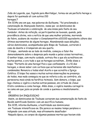 João de Lagarde, que, fugindo para Moritségur, tornou-se um perfeito herege e
depois foi queimado ali com outros 210
hereges.7
Em 1234o ano em que, nas palavras de Guillaume, "foi proclamada a
canonização do Abençoado Dominic, nosso pai os dominicanos de
Toulouse arrumaram a celebração de uma missa pela festa do seu
fundador. Antes da refeição, os participantes se lavavam, quando, pela
providência divina, veio a notícia de que uma mulher próxima, morrendo
de febre, acabara de receber o Consolamenttim o1111110 equivalente cátaro dos
últimos sacramentos de alguns hereges. Abandonando suas abluções,
vários dominicanos, acompanhados pelo Bispo de Toulouse, correram à
casa da doente e irromperam em seu quarto.
O bispo... sentando-se ao lado da inválida, começou a falar-lhe
demoradamente sobre o desprezo pelo mundo e pelas coisas terrestres...
O senhor bispo, com muito cuidado, extraiu-lhe o que ela acreditava em
muitos pontos, e era tudo o que os hereges acreditam... Então disse o
bispo: "Portanto és uma herege! Pois o que confessaste é a fé dos
hereges, e deves saber com certeza que as heresias são manifestas e
condenadas. Renuncia a todas elas! Aceita o que acredita a Igreja
Católica. O bispo fez essas e muitas outras observações na presença
de todos, mas nada conseguiu no que se referia a ela; ao contrário, ela
perseverou mais ainda na herética teimosia. Sem demora, o bispo, que
logo chamou o vigário e muitas outras pessoas, em virtude de Jesus
Cristo condenou-a como herege. Além disso, o vigário mandou carregá-la
na cama em que jazia ao prado do conde e queimou-a imediatamente .
42
ORIGENS DA INQUISIÇAO
Assim, os dominicanos de Toulouse coroaram sua comemoração da festa do
Recém santificado Dominic com um sacrifício humano.
Em 1235, informa Guillaume, a hostilidade aos dominicanos
em Toulouse intensificava-se. Ele parece ao mesmo tempo perplexo e
indignado com essa atitude, mas altivamente desafiador:
Naquela época, os corpos de algumas pessoas mortas que haviam sido

 