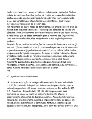 declaradas heréticas... eram arrastadas pelas ruas e queimadas. Toda a
cidade se excitou e levantou contra os frades por causa da inquisição e
apelou ao conde, que foi aos inquisidores pedir-lhes, por consideração
a ele, que parassem por algum tempo, acrescentando seus triviais
motivos. Eles recusaram-se a fazer isso.
Em novembro de 1235, todos os dominicanos, e a Inquisição com eles, já
tinham sido expulsos à força de Toulouse pelos cônsules da cidade. Os
cônsules foram devidamente excomungados pela Inquisição. Pouco depois,
o Papa exigiu que se desse permissão para o retorno dos Inquisidores.
Uma vez restabelecidos, eles mergulharam numa orgia de pavorosa
violência:
Naquela época, muitas heretizações de homens de destaque e outros, já
mortos... (foram reveladas e eles).., condenados por sentenças, exumados
e ignominiosamente jogados fora dos cemitérios da cidade pelos frades,
em presença do vigário e sua gente. Os ossos e restos fedorentos foram
arrastados pela cidade: os nomes proclamados .pelas ruas pelo arauto,
gritando: "Quem assim se comporta, assim perece, e eles foram
finalmente queimados no prado do conde, para honra de Deus e da
Abençoada Virgem, Sua Mãe, e do Abençoado Dominic, Seu servo (que)...
com a máxima felicidade causou essa obra do Senhor
43
O Legado de Sacrifício Humano
A tortura e execução de hereges não eram nada de novo na história
cristã. Ao contrário, tais práticas tinham amplos precedentes, que se
estendiam para trás até o quarto século, pelo menos. Por volta de 385
A.D., Preciliano, Bispo de Ávila (38 15), já incorporara em suas
doutrinas um pouco de material apócrifo do Oriente Médio, e
possivelmente elementos de dualismo gnóstico. Acusado de bruxaria e
heresia, foi levado perante Máximo, o imperador romano da época, em
Trives, onde o submeteram a continuada tortura. Condenado pelas
acusações contra ele, foi decapitado, junto com dois outros clérigos, uma

 