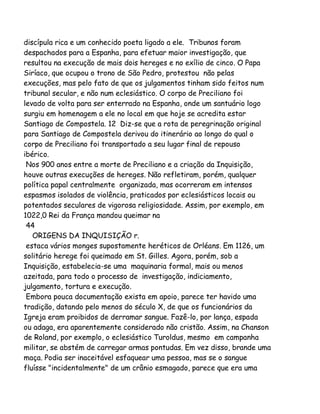 discípula rica e um conhecido poeta ligado a ele. Tribunos foram
despachados para a Espanha, para efetuar maior investigação, que
resultou na execução de mais dois hereges e no exílio de cinco. O Papa
Siríaco, que ocupou o trono de São Pedro, protestou não pelas
execuções, mas pelo fato de que os julgamentos tinham sido feitos num
tribunal secular, e não num eclesiástico. O corpo de Preciliano foi
levado de volta para ser enterrado na Espanha, onde um santuário logo
surgiu em homenagem a ele no local em que hoje se acredita estar
Santiago de Compostela. 12 Diz-se que a rota de peregrinação original
para Santiago de Compostela derivou do itinerário ao longo do qual o
corpo de Preciliano foi transportado a seu lugar final de repouso
ibérico.
Nos 900 anos entre a morte de Preciliano e a criação da Inquisição,
houve outras execuções de hereges. Não refletiram, porém, qualquer
política papal centralmente organizada, mas ocorreram em intensos
espasmos isolados de violência, praticados por eclesiásticos locais ou
potentados seculares de vigorosa religiosidade. Assim, por exemplo, em
1022,0 Rei da França mandou queimar na
44
ORIGENS DA INQUISIÇÃO r.
estaca vários monges supostamente heréticos de Orléans. Em 1126, um
solitário herege foi queimado em St. Gilles. Agora, porém, sob a
Inquisição, estabelecia-se uma maquinaria formal, mais ou menos
azeitada, para todo o processo de investigação, indiciamento,
julgamento, tortura e execução.
Embora pouca documentação exista em apoio, parece ter havido uma
tradição, datando pelo menos do século X, de que os funcionários da
Igreja eram proibidos de derramar sangue. Fazê-lo, por lança, espada
ou adaga, era aparentemente considerado não cristão. Assim, na Chanson
de Roland, por exemplo, o eclesiástico Turoldus, mesmo em campanha
militar, se abstém de carregar armas pontudas. Em vez disso, brande uma
maça. Podia ser inaceitável esfaquear uma pessoa, mas se o sangue
fluísse "incidentalmente" de um crânio esmagado, parece que era uma

 