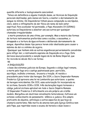 questão diferente e teologicamente sancionável.
Talvez em deferência a alguma tradição dessa, as técnicas da Inquisição
pareciam destinadas, pelo menos em teoria, a manter o derramamento de
sangue no mínimo. Os Inquisidores tinham pouca compunção ou escrúpulos,
claro, sobre o inflingimento de dor física em nome do bem-estar
espiritual. Para acomodar tal permissão, o Papa Alexandre IV (125461)
autorizou os Inquisidores a absolver uns aos outros por quaisquer
chamadas irregularidades
a morte prematura de uma vítima, por exemplo. Mas a maioria das formas
de tortura instrumentos preferidos como o ecúleo, o sacaunhas, o
strappado e a tortura da água evitavam o deliberado derramamento de
sangue. Aparelhos desse tipo parece terem sido idealizados para causar o
máximo de dor e o mínimo de sujeira.
Quaisquer que tenham sido as outras engenhocas perversamente concebidas
para infligir dor, o instrumento supremo da Inquisição era o fogo. Este
derivava seus precedente e sanção legais da lei da Roma Imperial, que
foi revivida no século XLI e se tornou
45
A INQUISIÇÃO
a base dos sistemas judiciais da Europa. Segundo o código legal romano,
a morte pelo fogo era o castigo padronizado para parricídio,
sacrilégio, incêndio criminoso, bruxaria e traição. Aí residia o
precedente para tratar dos hereges. Em 1224, o Sacro Imperador Romano
Frederico 2já aprovara uma lei na Lombardia que autorizava a queima
de hereges reincidentes. Em 1231, essa autorização foi incorporada na
lei siciliana. Durante 1238 e 1239, três declarações legais tornavam o
código judicial siciliano aplicável em todo o Sacro Império Romano.
O Imperador Frederico 2 dificilmente era ele próprio um cristão
modelo. Mergulhou em doutrinas visivelmente heterodoxas. Cultivava um
extenso conhecimento do pensamento islâmico e judaico. Era adepto
praticante de alquimia, astrologia e outros aspectos do que hoje se
chamaria esoterismo. Não morria de amores nem pela Igreja Católica nem
pelo Papa, que repetidas vezes o acusou de heresia e duas vezes o

 