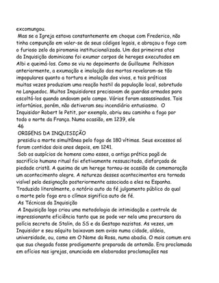 excomungou.
Mas se a Igreja estava constantemente em choque com Frederico, não
tinha compunção em valer-se de seus códigos legais, e abraçou o fogo com
o furioso zelo da piromania institucionalizada. Um dos primeiros atos
da Inquisição dominicana foi exumar corpos de hereges executados em
Albi e queimá-los. Como se viu no depoimento de Guillaume Pelhisson
anteriormente, a exumação e imolação dos mortos revelaram-se tão
impopulares quanto a tortura e imolação dos vivos, e tais práticas
muitas vezes produziam uma reação hostil da população local, sobretudo
no Languedoc. Muitos Inquisidores precisavam de guardas armados para
escoltá-los quando andavam pelo campo. Vários foram assassinados. Tais
infortúnios, porém, não detiveram seu incendiário entusiasmo. O
Inquisidor Robert le Petit, por exemplo, abriu seu caminho a fogo por
todo o norte da França. Numa ocasião, em 1239, ele
46
ORIGENS DA INQUISIÇÃO
presidiu a morte simultânea pelo fogo de 180 vítimas. Seus excessos só
foram contidos dois anos depois, em 1241.
Sob os auspícios de homens como esses, a antiga prática pagã de
sacrifício humano ritual foi efetivamente ressuscitada, disfarçada de
piedade cristã. A queima de um herege tornou-se ocasião de comemoração
um acontecimento alegre. A natureza desses acontecimentos era tornada
visível pela designação posteriormente associada a eles na Espanha.
Traduzido literalmente, o notório auto da fé julgamento público do qual
a morte pelo fogo era o clímax significa auto de fé.
As Técnicas da Inquisição
A Inquisição logo criou uma metodologia de intimidação e controle de
impressionante eficiência tanto que se pode ver nela uma precursora da
polícia secreta de Stalin, da SS e da Gestapo nazistas. As vezes, um
Inquisidor e seu séquito baixavam sem aviso numa cidade, aldeia,
universidade, ou, como em O Nome da Rosa, numa abadia. O mais comum era
que sua chegada fosse prodigamente preparada de antemão. Era proclamada
em ofícios nas igrejas, anunciada em elaboradas proclamações nas

 