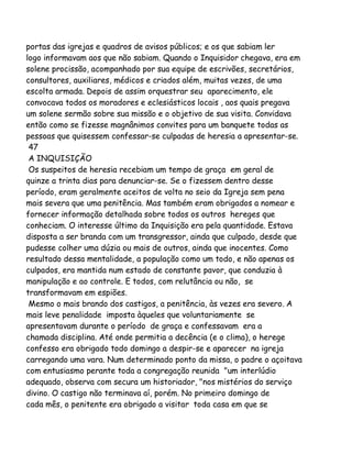 portas das igrejas e quadros de avisos públicos; e os que sabiam ler
logo informavam aos que não sabiam. Quando o Inquisidor chegava, era em
solene procissão, acompanhado por sua equipe de escrivões, secretários,
consultores, auxiliares, médicos e criados além, muitas vezes, de uma
escolta armada. Depois de assim orquestrar seu aparecimento, ele
convocava todos os moradores e eclesiásticos locais , aos quais pregava
um solene sermão sobre sua missão e o objetivo de sua visita. Convidava
então como se fizesse magnânimos convites para um banquete todas as
pessoas que quisessem confessar-se culpadas de heresia a apresentar-se.
47
A INQUISIÇÃO
Os suspeitos de heresia recebiam um tempo de graça em geral de
quinze a trinta dias para denunciar-se. Se o fizessem dentro desse
período, eram geralmente aceitos de volta no seio da Igreja sem pena
mais severa que uma penitência. Mas também eram obrigados a nomear e
fornecer informação detalhada sobre todos os outros hereges que
conheciam. O interesse último da Inquisição era pela quantidade. Estava
disposta a ser branda com um transgressor, ainda que culpado, desde que
pudesse colher uma dúzia ou mais de outros, ainda que inocentes. Como
resultado dessa mentalidade, a população como um todo, e não apenas os
culpados, era mantida num estado de constante pavor, que conduzia à
manipulação e ao controle. E todos, com relutância ou não, se
transformavam em espiões.
Mesmo o mais brando dos castigos, a penitência, às vezes era severo. A
mais leve penalidade imposta àqueles que voluntariamente se
apresentavam durante o período de graça e confessavam era a
chamada disciplina. Até onde permitia a decência (e o clima), o herege
confesso era obrigado todo domingo a despir-se e aparecer na igreja
carregando uma vara. Num determinado ponto da missa, o padre o açoitava
com entusiasmo perante toda a congregação reunida "um interlúdio
adequado, observa com secura um historiador, "nos mistérios do serviço
divino. O castigo não terminava aí, porém. No primeiro domingo de
cada mês, o penitente era obrigado a visitar toda casa em que se

 