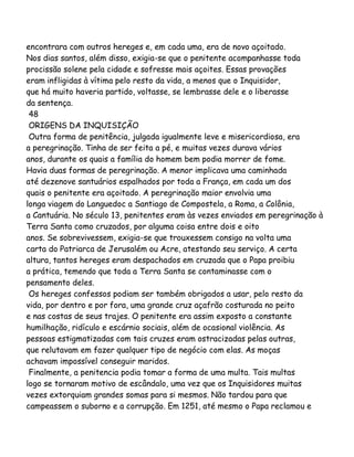 encontrara com outros hereges e, em cada uma, era de novo açoitado.
Nos dias santos, além disso, exigia-se que o penitente acompanhasse toda
procissão solene pela cidade e sofresse mais açoites. Essas provações
eram infligidas à vítima pelo resto da vida, a menos que o Inquisidor,
que há muito haveria partido, voltasse, se lembrasse dele e o liberasse
da sentença.
48
ORIGENS DA INQUISIÇÃO
Outra forma de penitência, julgada igualmente leve e misericordiosa, era
a peregrinação. Tinha de ser feita a pé, e muitas vezes durava vários
anos, durante os quais a família do homem bem podia morrer de fome.
Havia duas formas de peregrinação. A menor implicava uma caminhada
até dezenove santuários espalhados por toda a França, em cada um dos
quais o penitente era açoitado. A peregrinação maior envolvia uma
longa viagem do Languedoc a Santiago de Compostela, a Roma, a Colônia,
a Cantuária. No século 13, penitentes eram às vezes enviados em peregrinação à
Terra Santa como cruzados, por alguma coisa entre dois e oito
anos. Se sobrevivessem, exigia-se que trouxessem consigo na volta uma
carta do Patriarca de Jerusalém ou Acre, atestando seu serviço. A certa
altura, tantos hereges eram despachados em cruzada que o Papa proibiu
a prática, temendo que toda a Terra Santa se contaminasse com o
pensamento deles.
Os hereges confessos podiam ser também obrigados a usar, pelo resto da
vida, por dentro e por fora, uma grande cruz açafrão costurada no peito
e nas costas de seus trajes. O penitente era assim exposto a constante
humilhação, ridículo e escárnio sociais, além de ocasional violência. As
pessoas estigmatizadas com tais cruzes eram ostracizadas pelas outras,
que relutavam em fazer qualquer tipo de negócio com elas. As moças
achavam impossível conseguir maridos.
Finalmente, a penitencia podia tomar a forma de uma multa. Tais multas
logo se tornaram motivo de escândalo, uma vez que os Inquisidores muitas
vezes extorquiam grandes somas para si mesmos. Não tardou para que
campeassem o suborno e a corrupção. Em 1251, até mesmo o Papa reclamou e

 