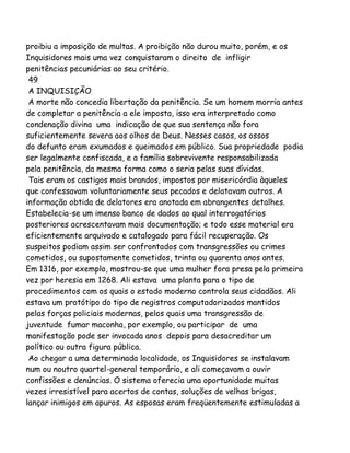 proibiu a imposição de multas. A proibição não durou muito, porém, e os
Inquisidores mais uma vez conquistaram o direito de infligir
penitências pecuniárias ao seu critério.
49
A INQUISIÇÃO
A morte não concedia libertação da penitência. Se um homem morria antes
de completar a penitência a ele imposta, isso era interpretado como
condenação divina uma indicação de que sua sentença não fora
suficientemente severa aos olhos de Deus. Nesses casos, os ossos
do defunto eram exumados e queimados em público. Sua propriedade podia
ser legalmente confiscada, e a família sobrevivente responsabilizada
pela penitência, da mesma forma como o seria pelas suas dívidas.
Tais eram os castigos mais brandos, impostos por misericórdia àqueles
que confessavam voluntariamente seus pecados e delatavam outros. A
informação obtida de delatores era anotada em abrangentes detalhes.
Estabelecia-se um imenso banco de dados ao qual interrogatórios
posteriores acrescentavam mais documentação; e todo esse material era
eficientemente arquivado e catalogado para fácil recuperação. Os
suspeitos podiam assim ser confrontados com transgressões ou crimes
cometidos, ou supostamente cometidos, trinta ou quarenta anos antes.
Em 1316, por exemplo, mostrou-se que uma mulher fora presa pela primeira
vez por heresia em 1268. Ali estava uma planta para o tipo de
procedimentos com os quais o estado moderno controla seus cidadãos. Ali
estava um protótipo do tipo de registros computadorizados mantidos
pelas forças policiais modernas, pelos quais uma transgressão de
juventude fumar maconha, por exemplo, ou participar de uma
manifestação pode ser invocada anos depois para desacreditar um
político ou outra figura pública.
Ao chegar a uma determinada localidade, os Inquisidores se instalavam
num ou noutro quartel-general temporário, e ali começavam a ouvir
confissões e denúncias. O sistema oferecia uma oportunidade muitas
vezes irresistível para acertos de contas, soluções de velhas brigas,
lançar inimigos em apuros. As esposas eram freqüentemente estimuladas a

 