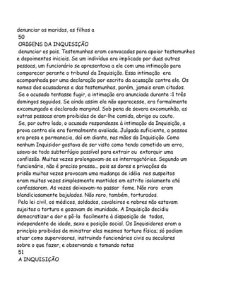 denunciar os maridos, os filhos a
50
ORIGENS DA INQUISIÇÃO
denunciar os pais. Testemunhas eram convocadas para apoiar testemunhos
e depoimentos iniciais. Se um indivíduo era implicado por duas outras
pessoas, um funcionário se apresentava a ele com uma intimação para
comparecer perante o tribunal da Inquisição. Essa intimação era
acompanhada por uma declaração por escrito da acusação contra ele. Os
nomes dos acusadores e das testemunhas, porém, jamais eram citados.
Se o acusado tentasse fugir, a intimação era anunciada durante :1 três
domingos seguidos. Se ainda assim ele não aparecesse, era formalmente
excomungado e declarado marginal. Sob pena de severa excomunhão, as
outras pessoas eram proibidas de dar-lhe comida, abrigo ou couto.
Se, por outro lado, o acusado respondesse à intimação da Inquisição, a
prova contra ele era formalmente avaliada. Julgada suficiente, a pessoa
era presa e permanecia, daí em diante, nas mãos da Inquisição. Como
nenhum Inquisidor gostava de ser visto como tendo cometido um erro,
usava-se todo subterfúgio possível para extrair ou extorquir uma
confissão. Muitas vezes prolongavam-se os interrogatórios. Segundo um
funcionário, não é preciso pressa... pois as dores e privações da
prisão muitas vezes provocam uma mudança de idéia nos suspeitos
eram muitas vezes simplesmente mantidos em estrito isolamento até
confessarem. As vezes deixavam-no passar fome. Não raro eram
blandiciosamente bajulados. Não raro, também, torturados.
Pela lei civil, os médicos, soldados, cavaleiros e nobres não estavam
sujeitos a tortura e gozavam de imunidade. A Inquisição decidiu
democratizar a dor e pô-la facilmente à disposição de todos,
independente de idade, sexo e posição social. Os Inquisidores eram a
princípio proibidos de ministrar eles mesmos tortura física; só podiam
atuar como supervisores, instruindo funcionários civis ou seculares
sobre o que fazer, e observando e tomando notas
51
A INQUISIÇÃO

 