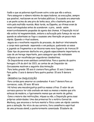 ilusão e que as palavras significavam outra coisa que não a estaca.
Para assegurar o número máximo de espectadores, as execuções, sempre
que possível, realizavam-se em feriados públicos. O acusado era amarrado
a um poste acima de uma pira de lenha seca, alto o bastante para ser
visto pela multidão reunida. Mais tarde, na Espanha, as vítimas eram às
vezes estranguladas antes de acenderem a pira, sendo assim
misericordiosamente poupadas da agonia das chamas. A Inquisição inicial
não exibia tal magnanimidade, embora a sufocação pela fumaça de vez em
quando se adiantasse ao fogo e causasse uma liberação um pouco mais
rápida. Quando o ritual acabava,
seguia-se o revoltante requisito do processo, de destruir inteiramente
o corpo meio queimado separando-o em pedaços, quebrando os ossos
e jogando os fragmentos e as vísceras numa nova fogueira de troncos.19
Esse tipo de pavoroso desfecho era julgado especialmente importante no
caso de um herege importante, para assegurar que não restassem
relíquias a ser recolhidas por seguidores clandestinos.
Os Inquisidores eram assíduos contabilistas. Para a queima de quatro
hereges a 24 de abril de 1323, as contas de um Inquisidor de
Carcassonne mostram a seguinte discriminação:
Para lenha grande: 55 sois 6 cieniers Para galhos: 21 sois 3 deniers
Para palha: 2 sois 6 deniers Para quatro postes: 10 sois 9 deniers
54
ORIGENS DA INQUISIÇÂO
Para cordas para amarrar os condenados: 4 sois 7 deniers Para os
carrascos, cada, 20 sois: 80 sois
Há talvez uma macabrajustiça poética nessas cifras. O valor de um
carrasco parece ter sido avaliado em mais ou menos o mesmo que oito
estacas de madeira, e ligeiramente menos que um monte de galhos.
Como a maioria das instituições, iníquas ou não, a Inquisição gerou suas
próprias celebridades. Uma das primeiras foi o notório Conrad de
Marburg, que encarava a tortura mental e física como um rápido caminho
para a salvação. No início de sua carreira, fora conselheiro espiritual
de uma princesa alemã, a posteriormente canonizada Elizabete da

 