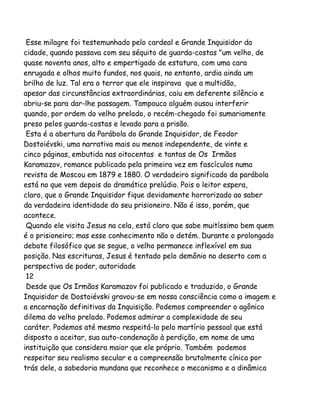 Esse milagre foi testemunhado pelo cardeal e Grande Inquisidor da
cidade, quando passava com seu séquito de guarda-costas "um velho, de
quase noventa anos, alto e empertigado de estatura, com uma cara
enrugada e olhos muito fundos, nos quais, no entanto, ardia ainda um
brilho de luz. Tal era o terror que ele inspirava que a multidão,
apesar das circunstâncias extraordinárias, caiu em deferente silêncio e
abriu-se para dar-lhe passagem. Tampouco alguém ousou interferir
quando, por ordem do velho prelado, o recém-chegado foi sumariamente
preso pelos guarda-costas e levado para a prisão.
Esta é a abertura da Parábola do Grande Inquisidor, de Feodor
Dostoiévski, uma narrativa mais ou menos independente, de vinte e
cinco páginas, embutida nas oitocentas e tantas de Os Irmãos
Karamazov, romance publicado pela primeira vez em fascículos numa
revista de Moscou em 1879 e 1880. O verdadeiro significado da parábola
está no que vem depois do dramático prelúdio. Pois o leitor espera,
claro, que o Grande Inquisidor fique devidamente horrorizado ao saber
da verdadeira identidade do seu prisioneiro. Não é isso, porém, que
acontece.
Quando ele visita Jesus na cela, está claro que sabe muitíssimo bem quem
é o prisioneiro; mas esse conhecimento não o detém. Durante o prolongado
debate filosófico que se segue, o velho permanece inflexível em sua
posição. Nas escrituras, Jesus é tentado pelo demônio no deserto com a
perspectiva de poder, autoridade
12
Desde que Os Irmãos Karamazov foi publicado e traduzido, o Grande
Inquisidor de Dostoiévski gravou-se em nossa consciência como a imagem e
a encarnação definitivas da Inquisição. Podemos compreender o agônico
dilema do velho prelado. Podemos admirar a complexidade de seu
caráter. Podemos até mesmo respeitá-lo pelo martírio pessoal que está
disposto a aceitar, sua auto-condenação à perdição, em nome de uma
instituição que considera maior que ele próprio. Também podemos
respeitar seu realismo secular e a compreensão brutalmente cínica por
trás dele, a sabedoria mundana que reconhece o mecanismo e a dinâmica

 
