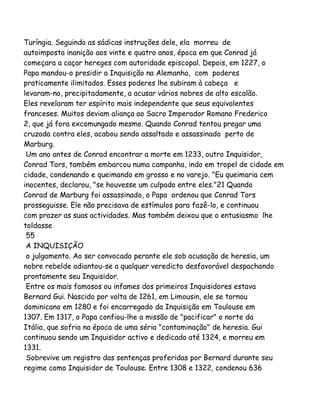 Turíngia. Seguindo as sádicas instruções dele, ela morreu de
autoimposta inanição aos vinte e quatro anos, época em que Conrad já
começara a caçar hereges com autoridade episcopal. Depois, em 1227, o
Papa mandou-o presidir a Inquisição na Alemanha, com poderes
praticamente ilimitados. Esses poderes lhe subiram à cabeça e
levaram-no, precipitadamente, a acusar vários nobres de alto escalão.
Eles revelaram ter espírito mais independente que seus equivalentes
franceses. Muitos deviam aliança ao Sacro Imperador Romano Frederico
2, que já fora excomungado mesmo. Quando Conrad tentou pregar uma
cruzada contra eles, acabou sendo assaltado e assassinado perto de
Marburg.
Um ano antes de Conrad encontrar a morte em 1233, outro Inquisidor,
Conrad Tors, também embarcou numa campanha, indo em tropel de cidade em
cidade, condenando e queimando em grosso e no varejo. "Eu queimaria cem
inocentes, declarou, "se houvesse um culpado entre eles."21 Quando
Conrad de Marburg foi assassinado, o Papa ordenou que Conrad Tors
prosseguisse. Ele não precisava de estímulos para fazê-lo, e continuou
com prazer as suas actividades. Mas também deixou que o entusiasmo lhe
toldasse
55
A INQUISIÇÃO
o julgamento. Ao ser convocado perante ele sob acusação de heresia, um
nobre rebelde adiantou-se a qualquer veredicto desfavorável despachando
prontamente seu Inquisidor.
Entre os mais famosos ou infames dos primeiros Inquisidores estava
Bernard Gui. Nascido por volta de 1261, em Limousin, ele se tornou
dominicano em 1280 e foi encarregado da Inquisição em Toulouse em
1307. Em 1317, o Papa confiou-lhe a missão de "pacificar" o norte da
Itália, que sofria na época de uma séria "contaminação" de heresia. Gui
continuou sendo um Inquisidor activo e dedicado até 1324, e morreu em
1331.
Sobrevive um registro das sentenças proferidas por Bernard durante seu
regime como Inquisidor de Toulouse. Entre 1308 e 1322, condenou 636

 
