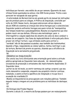indivíduos por heresia uma média de um por semana. Quarenta de suas
vítimas foram queimadas na estaca. Uns 300 foram presos. Trinta e seis
parecem ter escapado de suas garras.
A notoriedade de Bernard deriva em grande parte do manual de instruções
que ele produziu para os colegas, A Prática da Inquisição, concluído por
volta de 1324. Nesse texto, dos quais sobrevivem várias cópias do
século XIM ele examina as crenças dos vários hereges que o consciencioso
Inquisidor poderia enfrentar hereges aos quais rotula de "maniqueístas
dos tempos modernos e pseudoapóstolos. Resume os argumentos que eles
podem reunir em sua defesa. Oferece uma metodologia para o
interrogatório e alguns espécimes de amostra de como se deve conduzir o
exame de um suspeito. Sua fama de implacabilidade é reforçada pelo óbvio
prazer em infligir tortura cuja utilidade exalta para extrair a
"verdade" não só das pessoas acusadas, mas também das testemunhas.
Quando o Papa, respondendo ao clamor público, tentou restringir o uso
da tortura, Bernard de pronto se queixou, dizendo que a eficiência da
Inquisição seria seriamente prejudicada.
56
ORIGENS DA INQUISIÇÃO
Ele conclui seu livro oferecendo uma orientação geral sobre a atitude
pública apropriada ao Inquisidor bem-educado. As demonstrações
excessivas de presunção e entusiasmo são implicitamente deploradas. O
Inquisidor deve
portar-se de tal modo, ao emitir sentença de castigo corporal, que seu
rosto demonstre compaixão, enquanto seu propósito interior continua
inabalado, e assim evitará a aparência de indignação e ira que leva à
acusação de crueldade.23
Mesmo os Inquisidores se preocupavam com relações públicas. Também
naquele tempo a imagem era um problema para os indivíduos de destaque.
57
43
Os Inimigos dos Frades Negros
Durante o século 12, a maioria da Europa passara por um ressurgimento

 