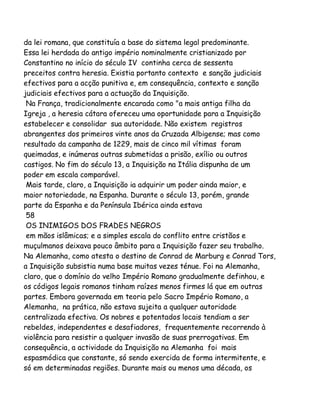 da lei romana, que constituía a base do sistema legal predominante.
Essa lei herdada do antigo império nominalmente cristianizado por
Constantino no início do século IV continha cerca de sessenta
preceitos contra heresia. Existia portanto contexto e sanção judiciais
efectivos para a acção punitiva e, em consequência, contexto e sanção
judiciais efectivos para a actuação da Inquisição.
Na França, tradicionalmente encarada como "a mais antiga filha da
Igreja , a heresia cátara ofereceu uma oportunidade para a Inquisição
estabelecer e consolidar sua autoridade. Não existem registros
abrangentes dos primeiros vinte anos da Cruzada Albigense; mas como
resultado da campanha de 1229, mais de cinco mil vítimas foram
queimadas, e inúmeras outras submetidas a prisão, exílio ou outros
castigos. No fim do século 13, a Inquisição na Itália dispunha de um
poder em escala comparável.
Mais tarde, claro, a Inquisição ia adquirir um poder ainda maior, e
maior notoriedade, na Espanha. Durante o século 13, porém, grande
parte da Espanha e da Península Ibérica ainda estava
58
OS INIMIGOS DOS FRADES NEGROS
em mãos islâmicas; e a simples escala do conflito entre cristãos e
muçulmanos deixava pouco âmbito para a Inquisição fazer seu trabalho.
Na Alemanha, como atesta o destino de Conrad de Marburg e Conrad Tors,
a Inquisição subsistia numa base muitas vezes ténue. Foi na Alemanha,
claro, que o domínio do velho Império Romano gradualmente definhou, e
os códigos legais romanos tinham raízes menos firmes lá que em outras
partes. Embora governada em teoria pelo Sacro Império Romano, a
Alemanha, na prática, não estava sujeita a qualquer autoridade
centralizada efectiva. Os nobres e potentados locais tendiam a ser
rebeldes, independentes e desafiadores, frequentemente recorrendo à
violência para resistir a qualquer invasão de suas prerrogativas. Em
consequência, a actividade da Inquisição na Alemanha foi mais
espasmódica que constante, só sendo exercida de forma intermitente, e
só em determinadas regiões. Durante mais ou menos uma década, os

 