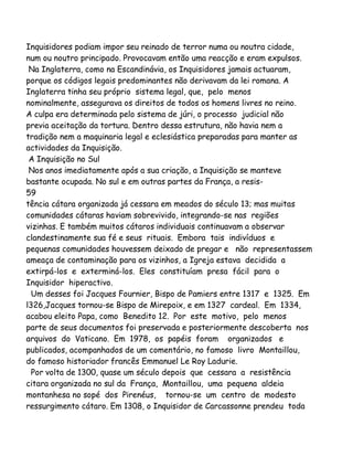 Inquisidores podiam impor seu reinado de terror numa ou noutra cidade,
num ou noutro principado. Provocavam então uma reacção e eram expulsos.
Na Inglaterra, como na Escandinávia, os Inquisidores jamais actuaram,
porque os códigos legais predominantes não derivavam da lei romana. A
Inglaterra tinha seu próprio sistema legal, que, pelo menos
nominalmente, assegurava os direitos de todos os homens livres no reino.
A culpa era determinada pelo sistema de júri, o processo judicial não
previa aceitação da tortura. Dentro dessa estrutura, não havia nem a
tradição nem a maquinaria legal e eclesiástica preparadas para manter as
actividades da Inquisição.
A Inquisição no Sul
Nos anos imediatamente após a sua criação, a Inquisição se manteve
bastante ocupada. No sul e em outras partes da França, a resis59
tência cátara organizada já cessara em meados do século 13; mas muitas
comunidades cátaras haviam sobrevivido, integrando-se nas regiões
vizinhas. E também muitos cátaros individuais continuavam a observar
clandestinamente sua fé e seus rituais. Embora tais indivíduos e
pequenas comunidades houvessem deixado de pregar e não representassem
ameaça de contaminação para os vizinhos, a Igreja estava decidida a
extirpá-los e exterminá-los. Eles constituíam presa fácil para o
Inquisidor hiperactivo.
Um desses foi Jacques Fournier, Bispo de Pamiers entre 1317 e 1325. Em
l326,Jacques tornou-se Bispo de Mirepoix, e em 1327 cardeal. Em 1334,
acabou eleito Papa, como Benedito 12. Por este motivo, pelo menos
parte de seus documentos foi preservada e posteriormente descoberta nos
arquivos do Vaticano. Em 1978, os papéis foram organizados e
publicados, acompanhados de um comentário, no famoso livro Montaillou,
do famoso historiador francês Emmanuel Le Roy Ladurie.
Por volta de 1300, quase um século depois que cessara a resistência
citara organizada no sul da França, Montaillou, uma pequena aldeia
montanhesa no sopé dos Pirenéus, tornou-se um centro de modesto
ressurgimento cátaro. Em 1308, o Inquisidor de Carcassonne prendeu toda

 