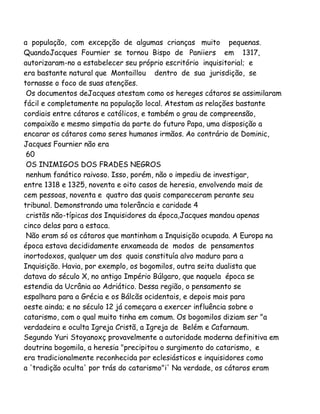 a população, com excepção de algumas crianças muito pequenas.
QuandoJacques Fournier se tornou Bispo de Paniiers em 1317,
autorizaram-no a estabelecer seu próprio escritório inquisitorial; e
era bastante natural que Montaillou dentro de sua jurisdição, se
tornasse o foco de suas atenções.
Os documentos deJacques atestam como os hereges cátaros se assimilaram
fácil e completamente na população local. Atestam as relações bastante
cordiais entre cátaros e católicos, e também o grau de compreensão,
compaixão e mesmo simpatia da parte do futuro Papa, uma disposição a
encarar os cátaros como seres humanos irmãos. Ao contrário de Dominic,
Jacques Fournier não era
60
OS INIMIGOS DOS FRADES NEGROS
nenhum fanático raivoso. Isso, porém, não o impediu de investigar,
entre 1318 e 1325, noventa e oito casos de heresia, envolvendo mais de
cem pessoas, noventa e quatro das quais compareceram perante seu
tribunal. Demonstrando uma tolerância e caridade 4
cristãs não-típicas dos Inquisidores da época,Jacques mandou apenas
cinco delas para a estaca.
Não eram só os cátaros que mantinham a Inquisição ocupada. A Europa na
época estava decididamente enxameada de modos de pensamentos
inortodoxos, qualquer um dos quais constituía alvo maduro para a
Inquisição. Havia, por exemplo, os bogomilos, outra seita dualista que
datava do século X, no antigo Império Búlgaro, que naquela época se
estendia da Ucrânia ao Adriático. Dessa região, o pensamento se
espalhara para a Grécia e os Bálcãs ocidentais, e depois mais para
oeste ainda; e no século 12 já começara a exercer influência sobre o
catarismo, com o qual muito tinha em comum. Os bogomilos diziam ser "a
verdadeira e oculta Igreja Cristã, a Igreja de Belém e Cafarnaum.
Segundo Yuri Stoyanoxç provavelmente a autoridade moderna definitiva em
doutrina bogomila, a heresia "precipitou o surgimento do catarismo, e
era tradicionalmente reconhecida por eclesiásticos e inquisidores como
a 'tradição oculta' por trás do catarismo"i' Na verdade, os cátaros eram

 