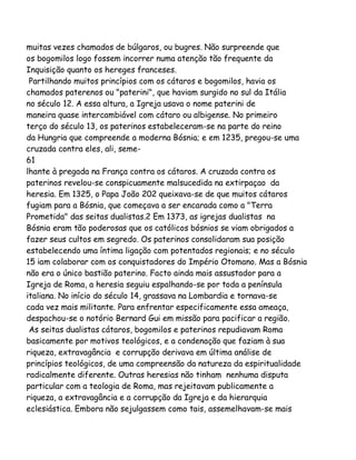 muitas vezes chamados de búlgaros, ou bugres. Não surpreende que
os bogomilos logo fossem incorrer numa atenção tão frequente da
Inquisição quanto os hereges franceses.
Partilhando muitos princípios com os cátaros e bogomilos, havia os
chamados paterenos ou "paterini", que haviam surgido no sul da Itália
no século 12. A essa altura, a Igreja usava o nome paterini de
maneira quase intercambiável com cátaro ou albigense. No primeiro
terço do século 13, os paterinos estabeleceram-se na parte do reino
da Hungria que compreende a moderna Bósnia; e em 1235, pregou-se uma
cruzada contra eles, ali, seme61
lhante à pregada na França contra os cátaros. A cruzada contra os
paterinos revelou-se conspicuamente malsucedida na extirpaçao da
heresia. Em 1325, o Papa João 202 queixava-se de que muitos cátaros
fugiam para a Bósnia, que começava a ser encarada como a "Terra
Prometida" das seitas dualistas.2 Em 1373, as igrejas dualistas na
Bósnia eram tão poderosas que os católicos bósnios se viam obrigados a
fazer seus cultos em segredo. Os paterinos consolidaram sua posição
estabelecendo uma íntima ligação com potentados regionais; e no século
15 iam colaborar com os conquistadores do Império Otomano. Mas a Bósnia
não era o único bastião paterino. Facto ainda mais assustador para a
Igreja de Roma, a heresia seguiu espalhando-se por toda a península
italiana. No início do século 14, grassava na Lombardia e tornava-se
cada vez mais militante. Para enfrentar especificamente essa ameaça,
despachou-se o notório Bernard Gui em missão para pacificar a região.
As seitas dualistas cátaros, bogomilos e paterinos repudiavam Roma
basicamente por motivos teológicos, e a condenação que faziam à sua
riqueza, extravagância e corrupção derivava em última análise de
princípios teológicos, de uma compreensão da natureza da espiritualidade
radicalmente diferente. Outras heresias não tinham nenhuma disputa
particular com a teologia de Roma, mas rejeitavam publicamente a
riqueza, a extravagância e a corrupção da Igreja e da hierarquia
eclesiástica. Embora não sejulgassem como tais, assemelhavam-se mais

 