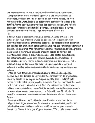 aos reformadores sociais e revolucionários de épocas posteriores.
Conspícua entre essas heresias, aparecia a dos waldensianos ou
waldenses, fundada em fins do século 12 por Pierre Valdes, um rico
negociante de Lyons. Depois de assegurar o sustento da esposa e da
família, Pierre doou sua propriedade aos pobres e iniciou uma vida de
pregador itinerante, exaltando a pobreza, a simplicidade e outras
virtudes cristãs tradicionais. Logo adquiriu um círculo de
62
discípulos, que o acompanhavam pelo campo. Alguns partiram para
estabelecer seus próprios grupos de seguidores e disseminar suas
doutrinas mais adiante. Em muitos aspectos, os waldenses bem poderiam
ser aceitos por um homem como Dominic uma vez que também condenavam o
dualismo dos cátaros. Mas também atacavam a "mundanidade" da Igreja; e
desafiavam a hierarquia, ousando produzir cópias de textos das
Escrituras em línguas e dialetos regionais. Isso bastou para fazê-los
ser estigmatizados como uma heresia. Quando se estabeleceu a
Inquisição, o próprio Pierre Valdesjá morrera; mas seus seguidores e
discípulos logo se tornaram tão sujeitos à perseguição quanto os
cátaros, e muitos deles, nos anos posteriores, foram mandados para a
estaca.
Entre as mais tenazes heresias a chamar a atenção da Inquisição,
Achava-se a dos Irmãos do Livre Espírito. Parecem ter-se originado no
início do século 12, na região da Suíça e do alto Reno. Em 1212, pelo
menos oitenta deles foram jogados numa vala fora das muralhas da cidade
de Estrasburgo e queimados vivos. Isso não os impediu de tornarse
activos em meados do século na Suábia, de onde se espalharam pelo resto
da Alemanha e acabaram alcançando os Países Baixos. No século 15,
acredita-se que entre os seus membros incluíase o pintor Hieronymus
Bosch.
Como os waldenses, os Irmãos do Livre Espírito produziam livros
religiosos em língua vernácula. Ao contrário dos waldenses, porém, sua
orientação era em essência mística, e até mesmo mcipientemente
hermética. "Deus é tudo que é", proclamavam. "Tudo dele emana e a ele

 
