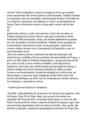 retorna."3 Em consequência, mesmo as pragas os ratos, por exemplo
eram consideradas tão divinas quanto os seres humanos. Também Satanás
era encarado como uma emanação e manifestação de Deus. Os Irmãos do
Livre Espírito repudiavam com desprezo o ritual e os sacramentos da
Igreja. Como a alma assim reverte a Deus após a morte, não há nem
Pur63
gatório nem inferno, e todo culto externo é inútil. Em vez disso, os
Irmãos falavam da luz divina interior, pela qual inventaram o termo
iluminismo.5 Não surpreende, talvez, que fossem amplamente acusados
de culto do demônio e práticas satânicas. Também foram acusados de
licenciosidade e descontrole sexual do que gerações posteriores
viriam a chamar de amor livre. A perseguição da Inquisição a eles foi
particularmente feroz.
Entre os inúmeros outros a sofrerem nas mãos da Inquisição, vale
notarJan Hus, na Boêmia. Ele era professor da Universidade de Praga e, a
partir de 1401, Deão de Filosofia. Nessa época, a Igreja era dona de 50
por cento de toda a terra no Reino da Boêmia. Como Wycliffe na
Inglaterra, Hus exigiu uma redistribuição da propriedade da Igreja, e
insistiu também em outras reformas eclesiásticas. Opôs-se ainda,
furiosa e vociferantemente, à venda de indulgências a prática que, um
século depois, ia provocar tanta indignação de Martinho Lutero. No
Concílio de Constança, em 1415, Hus foi condenado por heresia, devido à
sua franqueza, e queimado na estaca.
A Destruição dos Cavaleiros Templários
Em 1304, o Papa Benedito XI já morrera. No verão do ano seguinte, o Rei
da França, Filipe IV ou Filipe o Belo, deu um jeito de instalar seu
candidato, Bertrand de Goth, Arcebispo de Bordeaux, no trono de São
Pedro. O novo pontífice tomou o nome de Clemente Ve passou a agir como
uma marionete abjetamente dócil do monarca francês. Isso, porém, não
satisfez a ambição e compulsiva necessidade de controlar de Filipe. Para

 