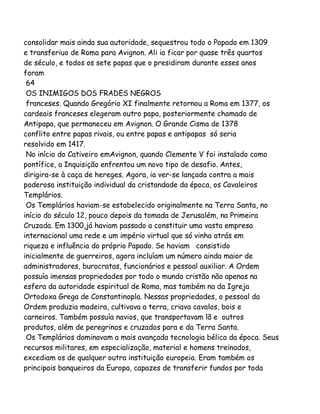 consolidar mais ainda sua autoridade, sequestrou todo o Papado em 1309
e transferiuo de Roma para Avignon. Ali ia ficar por quase três quartos
de século, e todos os sete papas que o presidiram durante esses anos
foram
64
OS INIMIGOS DOS FRADES NEGROS
franceses. Quando Gregório XI finalmente retornou a Roma em 1377, os
cardeais franceses elegeram outro papa, posteriormente chamado de
Antipapa, que permaneceu em Avignon. O Grande Cisma de 1378
conflito entre papas rivais, ou entre papas e antipapas só seria
resolvido em 1417.
No início do Cativeiro emAvignon, quando Clemente V foi instalado como
pontífice, a Inquisição enfrentou um novo tipo de desafio. Antes,
dirigira-se à caça de hereges. Agora, ia ver-se lançada contra a mais
poderosa instituição individual da cristandade da época, os Cavaleiros
Templários.
Os Templários haviam-se estabelecido originalmente na Terra Santa, no
início do século 12, pouco depois da tomada de Jerusalém, na Primeira
Cruzada. Em 1300,já haviam passado a constituir uma vasta empresa
internacional uma rede e um império virtual que só vinha atrás em
riqueza e influência do próprio Papado. Se haviam consistido
inicialmente de guerreiros, agora incluíam um número ainda maior de
administradores, burocratas, funcionários e pessoal auxiliar. A Ordem
possuía imensas propriedades por todo o mundo cristão não apenas na
esfera da autoridade espiritual de Roma, mas também na da Igreja
Ortodoxa Grega de Constantinopla. Nessas propriedades, o pessoal da
Ordem produzia madeira, cultivava a terra, criava cavalos, bois e
carneiros. Também possuía navios, que transportavam lã e outros
produtos, além de peregrinos e cruzados para e da Terra Santa.
Os Templários dominavam a mais avançada tecnologia bélica da época. Seus
recursos militares, em especialização, material e homens treinados,
excediam os de qualquer outra instituição europeia. Eram também os
principais banqueiros da Europa, capazes de transferir fundos por toda

 