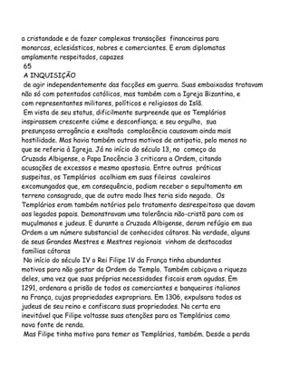 a cristandade e de fazer complexas transações financeiras para
monarcas, eclesiásticos, nobres e comerciantes. E eram diplomatas
amplamente respeitados, capazes
65
A INQUISIÇÃO
de agir independentemente das facções em guerra. Suas embaixadas tratavam
não só com potentados católicos, mas também com a Igreja Bizantina, e
com representantes militares, políticos e religiosos do Islã.
Em vista de seu status, dificilmente surpreende que os Templários
inspirassem crescente ciúme e desconfiança; e seu orgulho, sua
presunçosa arrogância e exaltada complacência causavam ainda mais
hostilidade. Mas havia também outros motivos de antipatia, pelo menos no
que se referia à Igreja. Já no início do século 13, no começo da
Cruzada Albigense, o Papa Inocêncio 3 criticara a Ordem, citando
acusações de excessos e mesmo apostasia. Entre outras práticas
suspeitas, os Templários acolhiam em suas fileiras cavaleiros
excomungados que, em consequência, podiam receber o sepultamento em
terreno consagrado, que de outro modo lhes teria sido negado. Os
Templários eram também notórios pelo tratamento desrespeitoso que davam
aos legados papais. Demonstravam uma tolerância não-cristã para com os
muçulmanos e judeus. E durante a Cruzada Albigense, deram refúgio em sua
Ordem a um número substancial de conhecidos cátaros. Na verdade, alguns
de seus Grandes Mestres e Mestres regionais vinham de destacadas
famílias cátaras
No início do século IV o Rei Filipe 1V da França tinha abundantes
motivos para não gostar da Ordem do Templo. Também cobiçava a riqueza
deles, uma vez que suas próprias necessidades fiscais eram agudas. Em
1291, ordenara a prisão de todos os comerciantes e banqueiros italianos
na França, cujas propriedades expropriara. Em 1306, expulsara todos os
judeus de seu reino e confiscara suas propriedades. Na certa era
inevitável que Filipe voltasse suas atenções para os Templários como
nova fonte de renda.
Mas Filipe tinha motivo para temer os Templários, também. Desde a perda

 