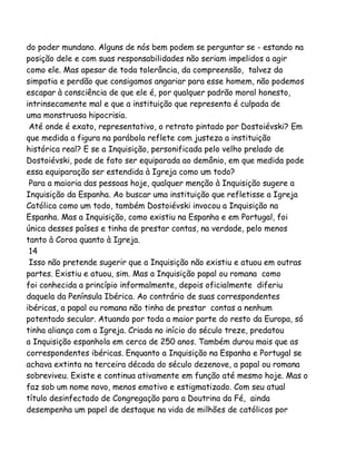 do poder mundano. Alguns de nós bem podem se perguntar se - estando na
posição dele e com suas responsabilidades não seriam impelidos a agir
como ele. Mas apesar de toda tolerância, da compreensão, talvez da
simpatia e perdão que consigamos angariar para esse homem, não podemos
escapar à consciência de que ele é, por qualquer padrão moral honesto,
intrinsecamente mal e que a instituição que representa é culpada de
uma monstruosa hipocrisia.
Até onde é exato, representativo, o retrato pintado por Dostoiévski? Em
que medida a figura na parábola reflete com justeza a instituição
histórica real? E se a Inquisição, personificada pelo velho prelado de
Dostoiévski, pode de fato ser equiparada ao demônio, em que medida pode
essa equiparação ser estendida à Igreja como um todo?
Para a maioria das pessoas hoje, qualquer menção à Inquisição sugere a
Inquisição da Espanha. Ao buscar uma instituição que refletisse a Igreja
Católica como um todo, também Dostoiévski invocou a Inquisição na
Espanha. Mas a Inquisição, como existiu na Espanha e em Portugal, foi
única desses países e tinha de prestar contas, na verdade, pelo menos
tanto à Coroa quanto à Igreja.
14
Isso não pretende sugerir que a Inquisição não existiu e atuou em outras
partes. Existiu e atuou, sim. Mas a Inquisição papal ou romana como
foi conhecida a princípio informalmente, depois oficialmente diferiu
daquela da Península Ibérica. Ao contrário de suas correspondentes
ibéricas, a papal ou romana não tinha de prestar contas a nenhum
potentado secular. Atuando por toda a maior parte do resto da Europa, só
tinha aliança com a Igreja. Criada no início do século treze, predatou
a Inquisição espanhola em cerca de 250 anos. Também durou mais que as
correspondentes ibéricas. Enquanto a Inquisição na Espanha e Portugal se
achava extinta na terceira década do século dezenove, a papal ou romana
sobreviveu. Existe e continua ativamente em função até mesmo hoje. Mas o
faz sob um nome novo, menos emotivo e estigmatizado. Com seu atual
título desinfectado de Congregação para a Doutrina da Fé, ainda
desempenha um papel de destaque na vida de milhões de católicos por

 