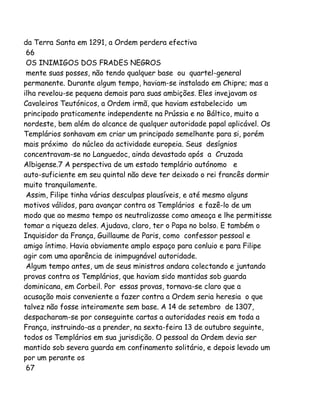 da Terra Santa em 1291, a Ordem perdera efectiva
66
OS INIMIGOS DOS FRADES NEGROS
mente suas posses, não tendo qualquer base ou quartel-general
permanente. Durante algum tempo, haviam-se instalado em Chipre; mas a
ilha revelou-se pequena demais para suas ambições. Eles invejavam os
Cavaleiros Teutónicos, a Ordem irmã, que haviam estabelecido um
principado praticamente independente na Prússia e no Báltico, muito a
nordeste, bem além do alcance de qualquer autoridade papal aplicável. Os
Templários sonhavam em criar um principado semelhante para si, porém
mais próximo do núcleo da actividade europeia. Seus desígnios
concentravam-se no Languedoc, ainda devastado após a Cruzada
Albigense.7 A perspectiva de um estado templário autónomo e
auto-suficiente em seu quintal não deve ter deixado o rei francês dormir
muito tranquilamente.
Assim, Filipe tinha várias desculpas plausíveis, e até mesmo alguns
motivos válidos, para avançar contra os Templários e fazê-lo de um
modo que ao mesmo tempo os neutralizasse como ameaça e lhe permitisse
tomar a riqueza deles. Ajudava, claro, ter o Papa no bolso. E também o
Inquisidor da França, Guillaume de Paris, como confessor pessoal e
amigo íntimo. Havia obviamente amplo espaço para conluio e para Filipe
agir com uma aparência de inimpugnável autoridade.
Algum tempo antes, um de seus ministros andara colectando e juntando
provas contra os Templários, que haviam sido mantidas sob guarda
dominicana, em Corbeil. Por essas provas, tornava-se claro que a
acusação mais conveniente a fazer contra a Ordem seria heresia o que
talvez não fosse inteiramente sem base. A 14 de setembro de 1307,
despacharam-se por conseguinte cartas a autoridades reais em toda a
França, instruindo-as a prender, na sexta-feira 13 de outubro seguinte,
todos os Templários em sua jurisdição. O pessoal da Ordem devia ser
mantido sob severa guarda em confinamento solitário, e depois levado um
por um perante os
67

 