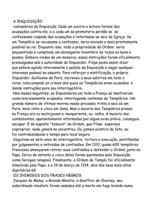 A INQUISIÇÃO
comissários da Inquisição. Cada um ouviria a leitura formal das
acusações contra ele; e a cada um se prometeria perdão se se
confessasse culpado das acusações e retornasse ao seio da Igreja. Se
um Templário se recusasse a confessar, seria enviado o mais prontamente
possível ao rei. Enquanto isso, toda a propriedade da Ordem seria
sequestrada e compilado um abrangente inventário de todos os bens e
posses. Embora vindas de um monarca, essas instruções foram oficialmente
promulgadas sob a autoridade do Inquisidor. Filipe podia assim dizer
que estava agindo inteiramente a pedido da Inquisição e negar qualquer
interesse pessoal no assunto. Para reforçar a mistificação, o próprio
Inquisidor, Guillaume de Paris, escreveu a seus esbirros em todo o
reino, relacionando os crimes dos quais os Templários eram acusados e
dando instruções para seu interrogatório.
Nos meses seguintes, os Inquisidores em toda a França se mantiveram
conscienciosamente ocupados, interrogando centenas de Templários. Um
grande número de vítimas morreu nesse processo trinta e seis só em
Paris, mais vinte e cinco em Sens. Mas a maioria dos Templários presos
na França era ou muitojovem e inexperiente, ou velha. A maioria dos
combatentes, aparentemente informados por algum aviso prévio, conseguiu
escapar. E do suposto "tesouro" da Ordem, que Filipe esperava
expropriar, nada jamais se encontrou. Ou jamais existira de fato, ou
foi contrabandeado a tempo para local seguro.
Seguiram-se sete anos de interrogatório, tortura e execução, pontilhadas
por julgamentos e retiradas de confissões. Em 1310, quase 600 templários
franceses ameaçaram retirar suas confissões e defender a Ordem junto ao
Papa. Cerca de setenta e cinco deles foram queimados pela Inquisição
como hereges relapsos. Finalmente, a Ordem do Templo foi oficialmente
dissolvida pelo Papa; e a 19 de março de 1314, dois dos seus mais altos
dignitários 68
OS INIMIGOS DOS FRADES NEGROS
Jacques de Molay, o Grande Mestre, e Geoffroi de Charnay, seu
subordinado imediato foram assados até a morte em fogo brando numa

 